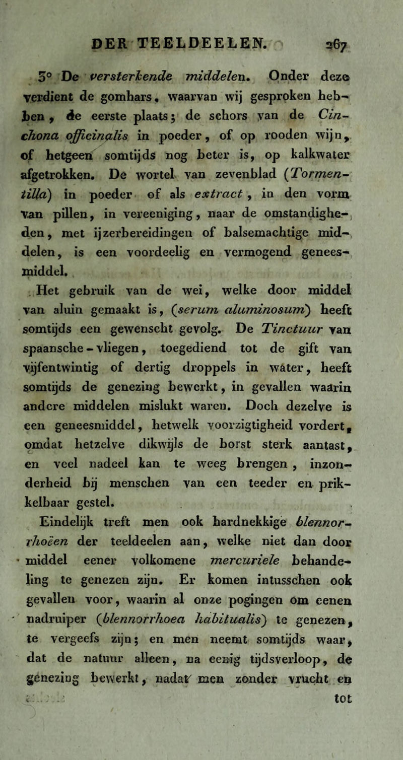 3° De versterkende middelen. Onder deze verdient de gomhars, waarvan wij gesproken heb- hen , êe eerste plaats; de schors yan de Cin- chona qfficinalis in poeder, of op rooden wij n , of hetgeen somtijds nog beter is, op kalkwater afgetrokken. De wortel van zevenblad (Tormen- tilld) in poeder of als extract , in den vorm Van pillen, in vereeniging, naar de omstandighe¬ den, met ijzerbereidingen of balsemachtige mid¬ delen , is een voordeelig en vermogend genees¬ middel. Het gebruik van de wei, welke door middel van aluin gemaakt is, (serum aluminosum') heeft somtijds een gewenscht gevolg. De Tinctuur van spaansche - vliegen, toegediend tot de gift van vijfentwintig of dertig droppels in water, heeft somtijds de genezing bewerkt, in gevallen waarin andere middelen mislukt waren. Doch dezelve is een geneesmiddel, hetwelk voorzigtigheid vordert ( omdat hetzelve dikwijls de borst sterk aantast , en veel nadeel kan te weeg brengen , inzon¬ derheid bij menschen van een teeder en prik¬ kelbaar gestel. Eindelijk treft men ook hardnekkige blennor- rhoêen der teeldeelen aan, welke niet dan door • middel eener volkomene mercuriele behande¬ ling te genezen zijn. Er komen intusschen ook gevallen voor, waarin al onze pogingen om eenen nadruiper (blennorrhoea habitualis') te genezen, te vergeefs zijn; en men neemt somtijds waar, dat de natuur alleen, na eenig tijdsverloop, de genezing bewerkt, nadat men zonder vrucht en i' - - • tot