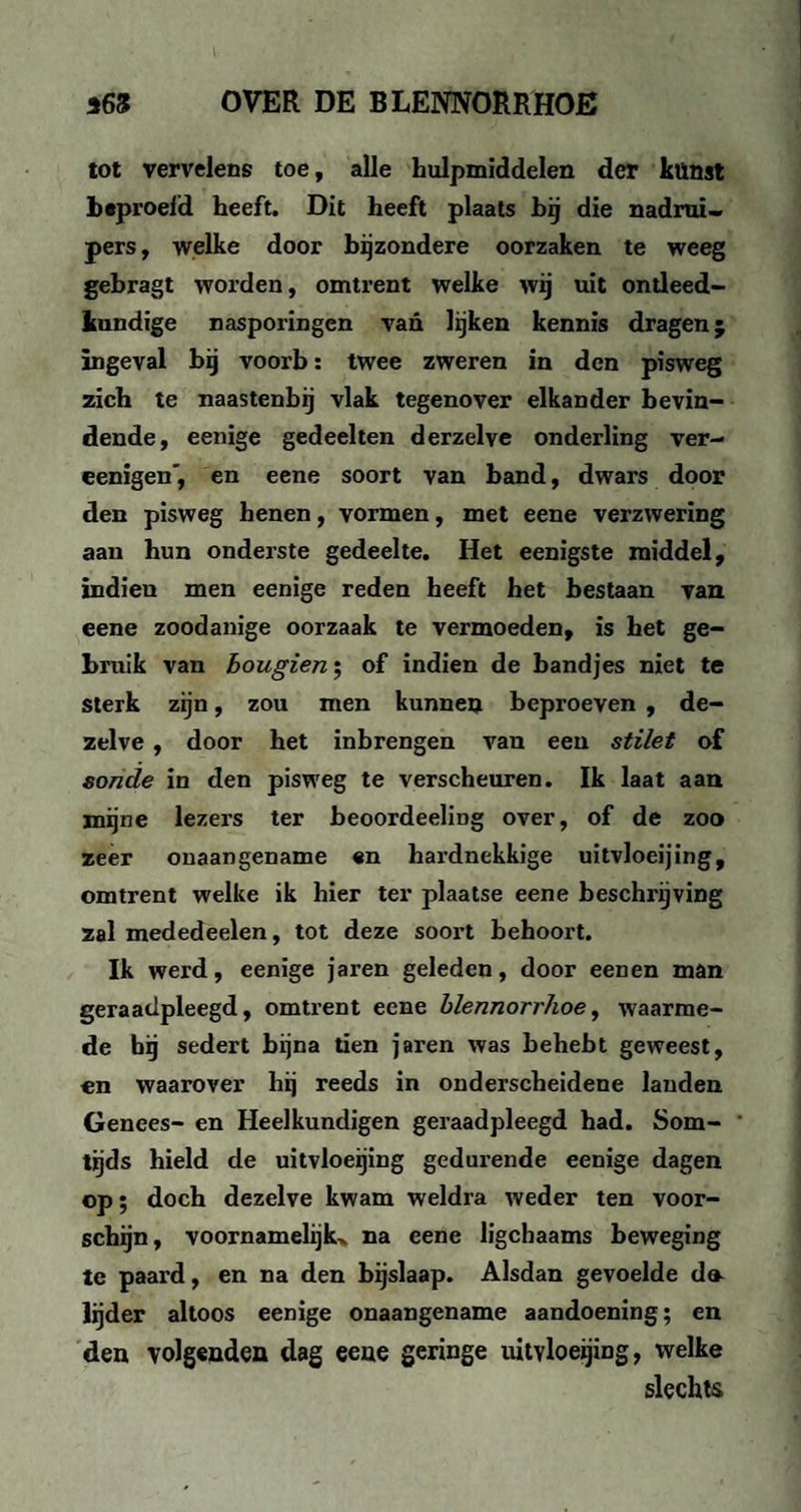 tot vervelens toe, alle hulpmiddelen der künst beproeid heeft. Dit heeft plaats bij die nadrui- pers, welke door bijzondere oorzaken te weeg gebragt worden, omtrent welke wij uit ontleed¬ kundige nasporingen van lijken kennis dragen; ingeval bij voorb: twee zweren in den pisweg zich te naastenbij vlak tegenover elkander bevin¬ dende, eenige gedeelten derzelye onderling ver- eenigen', en eene soort van band, dwars door den pisweg henen, vormen, met eene verzwering aan hun onderste gedeelte. Het eenigste middel, indieu men eenige reden heeft het bestaan van eene zoodanige oorzaak te vermoeden, is het ge¬ bruik van bougien; of indien de bandjes niet te sterk zijn, zou men kunnen beproeven , de¬ zelve , door het inbrengen van een stilet of sonde in den pisweg te verscheuren. Ik laat aan mijne lezers ter beoordeeliDg over, of de zoo zeer onaangename en hardnekkige uitvloeijing, omtrent welke ik hier ter plaatse eene beschrijving zal mededeelen, tot deze soort behoort. Ik werd, eenige jaren geleden, door eenen man geraadpleegd, omtrent eene blennorrhoe, waarme¬ de hij sedert bijna tien jaren was behebt geweest, en waarover hij reeds in onderscheidene lauden Genees- en Heelkundigen geraadpleegd had. Som- ' tijds hield de uitvloeijing gedurende eenige dagen op; doch dezelve kwam weldra weder ten voor¬ schijn, voornamelijk^ na eene ligchaams beweging te paard, en na den bijslaap. Alsdan gevoelde du lijder altoos eenige onaangename aandoening; en den volgenden dag eene geringe uitvloeijing, welke slechts