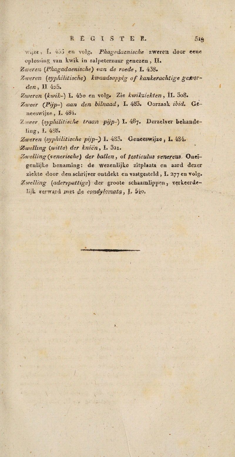 , L 435 en volg. Phag^edaenische zweren döor ecnc oplossing van kwik in salpeterzuur genezen , II» Ztverejz {Phagadaenische) van de roede, I. 438. Ziveren {sypfiilitische') kwaadsappig of Jcankefachtige geJvQr^ den, 11 420. Zweren {kwik-') I. 45 o en volg» Zie kwikziekten, ll. 5o8» * Zweer (Pijp-) aan den bilnaad, I. 483. Oorzaak ibid. Ge¬ neeswijze j I. 484. 7-iWeer {syphilitische traan pijp-) I. 487. Derzelyer bcliaade- ling, I. 488* Zweren [syphilitische pijp-^ I. 483. Geneeswijze, ï. 484* Zwelling (witte) der knien, I. Szi. Zwelling (venerische) der hallen, of festiculus penereus Ouei- genlijke benaming: de wezenlijke zitplaats en aard dezer ziekte door den scbrijver ontdekt en vastgesteld , I. 277 en volg* Zwelling [aderspattige) der groote schaamlippen j verkeerde^ üjk verward jnet de cQndylQmat(i ^ L 54o» i ... \