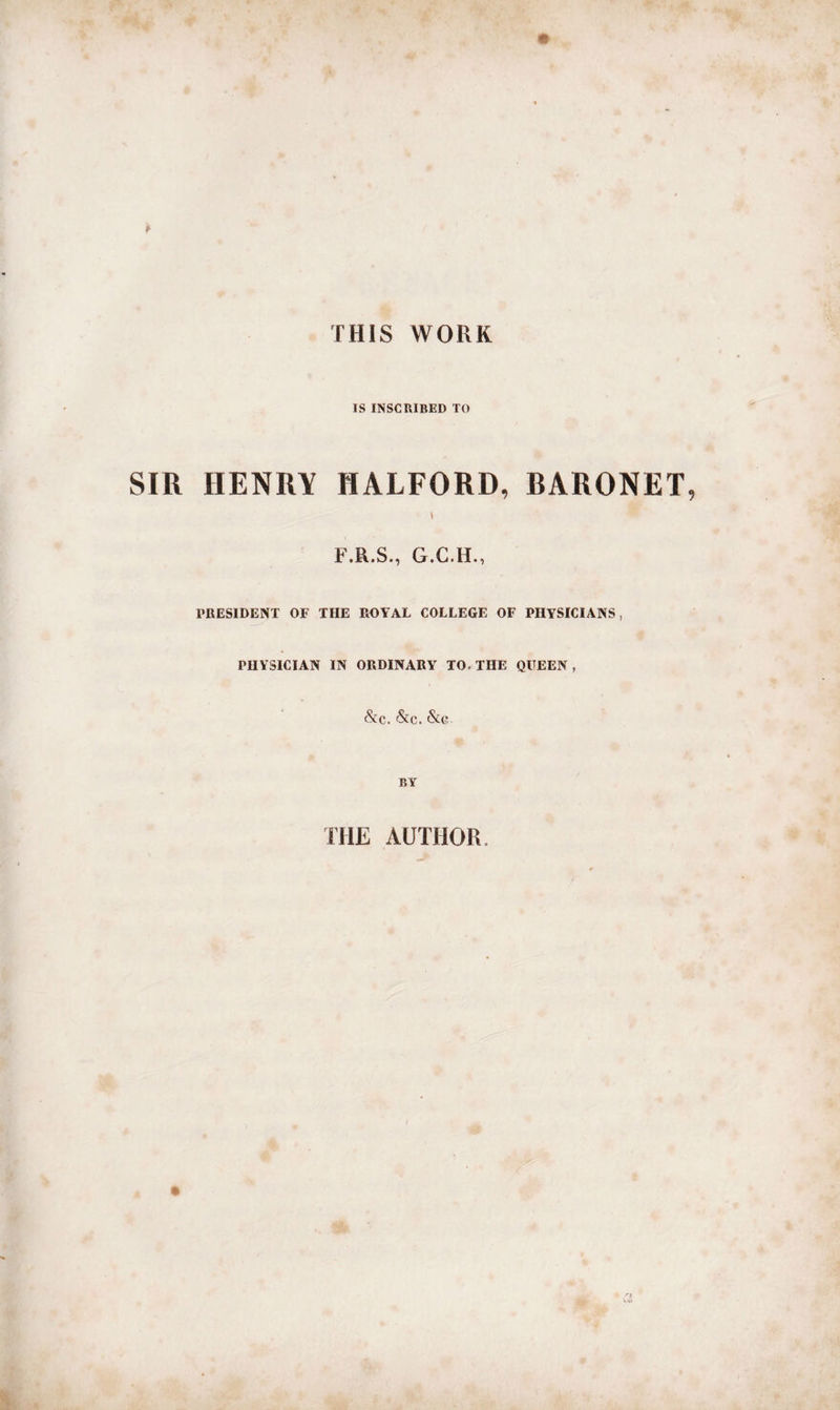 THIS WORK IS INSCRIBED TO SIR HENRY HALFORD, RARONET t F.R.S., G.C.H., PRESIDENT OF THE ROYAL COLLEGE OF PHYSICIANS, PHYSICIAN IN ORDINARY TO. THE QUEEN , &amp;c. &amp;c. &amp;c BY THE AUTHOR,