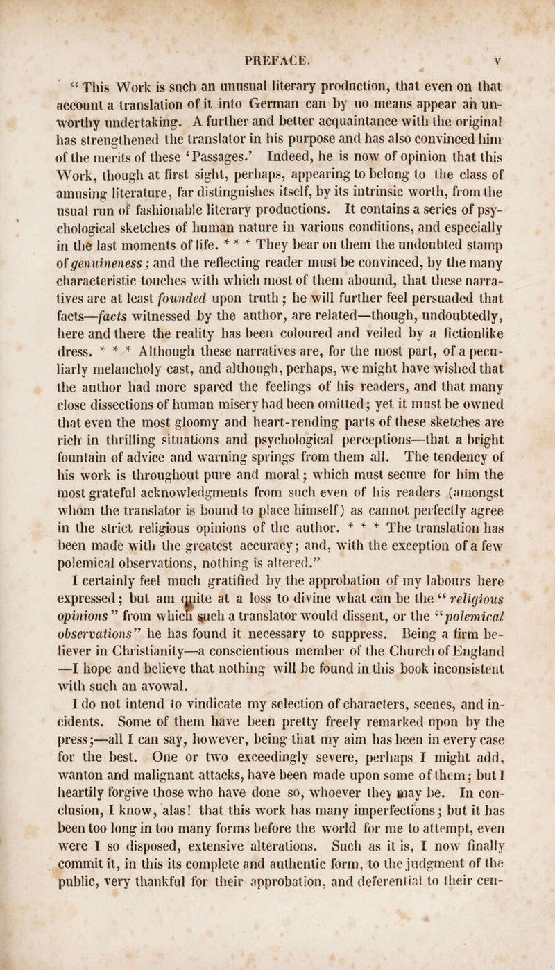 “ This Work is such an unusual literary production, that even on that account a translation of it into German can by no means appear ah un¬ worthy undertaking. A further and better acquaintance with the original has strengthened the translator in his purpose and has also convinced him of the merits of these ‘Passages.’ Indeed, he is now of opinion that this Work, though at first sight, perhaps, appearing to belong to the class of amusing literature, far distinguishes itself, by its intrinsic worth, from the usual run of fashionable literary productions. It contains a series of psy¬ chological sketches of human nature in various conditions, and especially in the last moments of life. * * * They bear on them the undoubted stamp of genuineness; and the reflecting reader must be convinced, by the many characteristic touches with which most of them abound, that these narra¬ tives are at least founded upon truth ; he will further feel persuaded that facts—facts witnessed by the author, are related—though, undoubtedly, here and there the reality has been coloured and veiled by a fictionlike dress. * * * Although these narratives are, for the most part, of a pecu¬ liarly melancholy cast, and although, perhaps, we might have wished that the author had more spared the feelings of his readers, and that many close dissections of human misery had been omitted; yet it must be owned that even the most gloomy and heart-rending parts of these sketches are rich in thrilling situations and psychological perceptions—that a bright fountain of advice and warning springs from them all. The tendency of his work is throughout pure and moral; which must secure for him the most grateful acknowledgments from such even of his readers (amongst whom the translator is bound to place himself) as cannot perfectly agree in the strict religious opinions of the author. * * * The translation has been made with the greatest accuracy; and, with the exception of a few polemical observations, nothing is altered.” I certainly feel much gratified by the approbation of my labours here expressed; but am quite at a loss to divine what can be the “ religious opinions ” from which such a translator would dissent, or the “polemical observations” he has found it necessary to suppress. Being a firm be¬ liever in Christianity—a conscientious member of the Church of England —I hope and believe that nothing will be found in this book inconsistent with such an avowal. I do not intend to vindicate my selection of characters, scenes, and in¬ cidents. Some of them have been pretty freely remarked upon by the press;—all I can say, however, being that my aim has been in every case for the best. One or two exceedingly severe, perhaps I might add, wanton and malignant attacks, have been made upon some of them; but I heartily forgive those who have done so, whoever they may be. In con¬ clusion, I know, alas! that this work has many imperfections; but it has been too long in too many forms before the world for me to attempt, even were I so disposed, extensive alterations. Such as it is, I now finally commit it, in this its complete and authentic form, to the judgment of the public, very thankful for their approbation, and deferential to their cen-