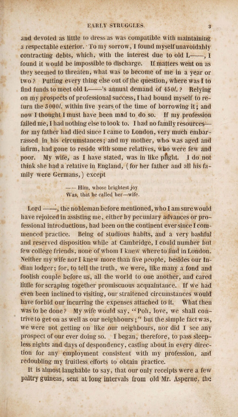 and devoted as little to dress as was compatible with maintaining a respectable exterior. • To my sorrow, I found myself unavoidably contracting debts, which, with the interest due to old L-, I found it would be impossible to discharge. If matters went on as they seemed to threaten, what was to become of me in a year or two ? Putting every thing else out of the question, where was I to find funds to meet old L-’s annual demand of 450/. ? Relying on my prospects of professional success, I had bound myself to re¬ turn the 3000/. within five years of the time of borrowing it; and now I thought I must have been mad to do so. If my profession failed me, I had nothing else to look to. I had no family resources— for my father had died since I came to London, very much embar¬ rassed in his circumstances; and my mother, who was aged and infirm, had gone to reside with some relatives, who were few and poor. My wife, as I have stated, was in like pfight. I do not think she had a relative in England, (for her father and all his fa¬ mily were Germans,) except —— Him, whose brightest joy Was, that he called her—wife. Lord ——, the nobleman before mentioned, who I am sure would have rejoiced in assisting me, either by pecuniary advances or pro¬ fessional introductions, had been on the continent ever since I com¬ menced practice. Being of studious habits, and a very bashful and reserved disposition while at Cambridge, I could number but few college friends, none of whom I knew whereto find in London. Neither my wife nor I knew more than five people, besides our In¬ dian lodger; for, to tell the truth, we were, like many a fond and foolish couple before us, all the world to one another, and cared little for scraping together promiscuous acquaintance. If we had even been inclined to visiting, our straitened circumstances would have forbid our incurring the expenses attached to it. What then was to be done? My wife would say, “Poh, love, we shall con¬ trive to get on as well as our neighbours; ” but the simple fact was, we were not getting on like our neighbours, nor did I see any prospect of our ever doing so. I began, therefore, to pass sleep¬ less nights and days of despondency, casting about in every direc¬ tion for any employment consistent with my profession, and redoubling my fruitless efforts to obtain practice. It is almost laughable to say, that our only receipts were a few paltry guineas, sent at long intervals from old Mr. Asperne, the