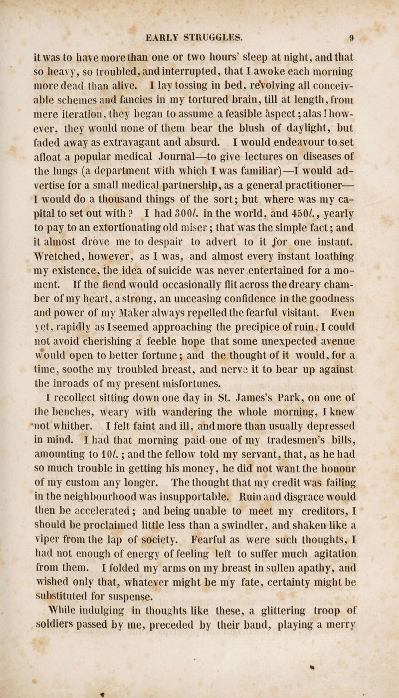 it was to have more than one or two hours’ sleep at night, and that so heavy, so troubled, and interrupted, that I awoke each morning more dead than alive. I lay tossing in bed, reVolving all conceiv¬ able schemes and fancies in my tortured brain, till at length, from mere iteration, they began to assume a feasible aspect; alas! how¬ ever, they would none of them bear the blush of daylight, but faded away as extravagant and absurd. I would endeavour to set afloat a popular medical Journal—to give lectures on diseases of the lungs (a department with which I was familiar)—I would ad¬ vertise for a small medical partnership, as a general practitioner*— I would do a thousand things of the sort; but where was my ca¬ pital to set out with ? I had 300/. in the world, and 450/., yearly to pay to an extortionating old miser; that was the simple fact; and it almost drove me to despair to advert to it /or one instant. Wretched, however, as I was, and almost every instant loathing my existence, the idea of suicide was never entertained for a mo¬ ment. If the fiend would occasionally flit across the dreary cham¬ ber of my heart, a strong, an unceasing confidence in the goodness and power of my Maker always repelled the fearful visitant. Even yet, rapidly as I seemed approaching the precipice of ruin, I could not avoid cherishing a feeble hope that some unexpected avenue would open to better fortune; and the thought of it would, for a time, soothe my troubled breast, and nerve it to bear up against the inroads of my present misfortunes. I recollect sitting down one day in St. James’s Park, on one of the benches, weary with wandering the whole morning, I knew mot whither. I felt faint and ill, and more than usually depressed in mind. I had that morning paid one of my tradesmen’s bills, amounting to 10/.; and the fellow told my servant, that, as he had so much trouble in getting his money, he did not want the honour of my custom any longer. The thought that my credit was failing in the neighbourhood was insupportable. Ruin and disgrace would then be accelerated; and being unable to meet my creditors, I should be proclaimed little less than a swindler, and shaken like a viper from the lap of society. Fearful as were such thoughts, I had not enough of energy of feeling left to suffer much agitation from them. I folded my arms on my breast in sullen apathy, and wished only that, whatever might be my fate, certainty might be substituted for suspense. While indulging in thoughts like these, a glittering troop of soldiers passed by me, preceded by their band, playing a merry