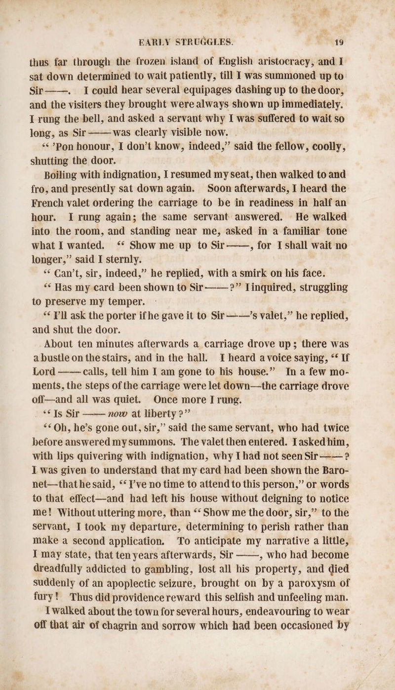 thus far through the frozen island of English aristocracy, and I sat down determined to wait patiently, till 1 was summoned up to Sir-. I could hear several equipages dashing up to the door, and the visiters they brought were always shown up immediately. I rung the bell, and asked a servant why I was suffered to wait so long, as Sir-was clearly visible now. “ ’Pon honour, I don’t know, indeed,” said the fellow, coolly, shutting the door. Boiling with indignation, I resumed my seat, then walked to and fro, and presently sat down again. Soon afterwards, I heard the French valet ordering the carriage to be in readiness in half an hour. I rung again; the same servant answered. He walked into the room, and standing near me, asked in a familiar tone what I wanted. “ Show me up to Sir——, for I shall wait no longer,” said I sternly. “ Can’t, sir, indeed,” he replied, with a smirk on his face. “ Has my card been shown to Sir--I inquired, struggling to preserve my temper. “ I’ll ask the porter if he gave it to Sir-’s valet,” he replied, and shut the door. About ten minutes afterwards a carriage drove up; there was a bustle on the stairs, and in the hall. I heard a voice saying, “ If Lord-calls, tell him I am gone to his house.” In a few mo¬ ments, the steps of the carriage were let down—the carriage drove off—and all was quiet. Once more I rang. “ Is Sir —— now at liberty ? ” “ Oh, he’s gone out, sir,” said the same servant, who had twice before answered my summons. The valet then entered. I asked him, with lips quivering with indignation, why I had not seen Sir—-? 1 was given to understand that my card had been shown the Baro» net—that he said, “ I’ve no time to attend to this person,” or words to that effect—and had left his house without deigning to notice me! Without uttering more, than “ Show me the door, sir,” to the servant, I took my departure, determining to perish rather than make a second application. To anticipate my narrative a little, I may state, that ten years afterwards, Sir—, who had become dreadfully addicted to gambling, lost all his property, and &lt;Jied suddenly of an apoplectic seizure, brought on by a paroxysm of fury! Thus did providence reward this selfish and unfeeling man. I walked about the town for several hours, endeavouring to wear off that air of chagrin and sorrow which had been occasioned by