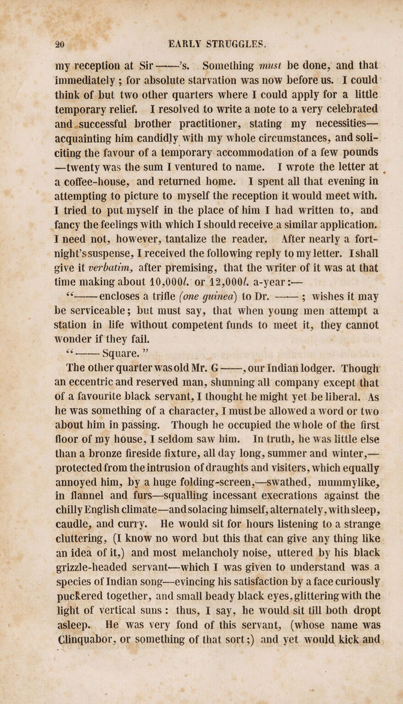 my reception at Sir —’s. Something must be done, and that immediately ; for absolute starvation was now before us. I could think of but two other quarters where I could apply for a little temporary relief. I resolved to write a note to a very celebrated and successful brother practitioner, stating my necessities— acquainting him candidly with my whole circumstances, and soli¬ citing the favour of a temporary accommodation of a few pounds —twenty was the sum I ventured to name. I wrote the letter at a coffee-house, and returned home. I spent all that evening in attempting to picture to myself the reception it would meet with. I tried to put myself in the place of him I had written to, and fancy the feelings with which I should receive a similar application. I need not, however, tantalize the reader. After nearly a fort¬ night’s suspense, I received the following reply to my letter. I shall give it verbatim, after premising, that the writer of it was at that time making about 10,000/. or 12,000/. a-year:— “-encloses a trifle (one guinea) to Dr. —-— ; wishes it may be serviceable; but must say, that when young men attempt a station in life without competent funds to meet it, they cannot wonder if they fail. -Square. ” The other quarter was old Mr. G-, our Indian lodger. Though an eccentric and reserved man, shunning all company except that of a favourite black servant, I thought he might yet be liberal. As he was something of a character, I must be allowed a word or two about him in passing. Though he occupied the whole of the first floor of my house, I seldom saw him. In truth, he was little else than a bronze fireside fixture, all day long, summer and winter,— protected from the intrusion of draughts and visiters, which equally annoyed him, by a huge folding-screen,—swathed, mummylike, in flannel and furs—squalling incessant execrations against the chilly English climate—and solacing himself, alternately, with sleep, caudle, and curry. He would sit for hours listening to a strange cluttering, (I know no word but this that can give any thing like an idea of it,) and most melancholy noise, uttered by his black grizzle-headed servant-—which I was given to understand was a species of Indian song—evincing his satisfaction by a face curiously puckered together, and small beady black eyes, glittering with the light of vertical suns : thus, I say, he would sit till both dropt asleep. He was very fond of this servant, (whose name was Clinquabor, or something of that sort;) and yet would kick and