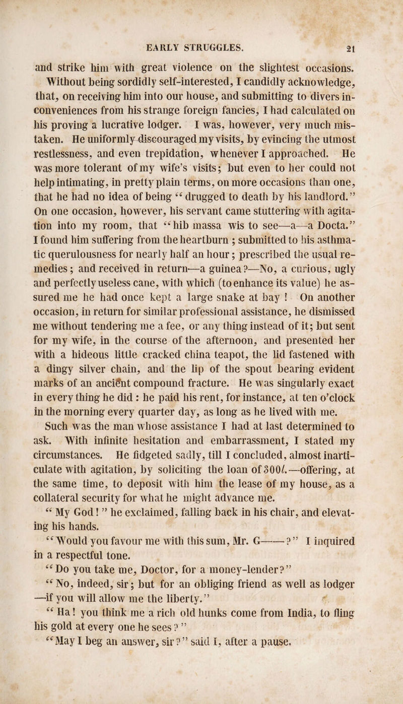 and strike him with great violence oil the slightest occasions. Without being sordidly self-interested, I candidly acknowledge, that, on receiving him into our house, and submitting to divers in¬ conveniences from his strange foreign fancies, I had calculated on his proving a lucrative lodger. I was, however, very much mis¬ taken. He uniforml ^discouraged my visits, by evincing the utmost restlessness, and even trepidation, whenever I approached. He was more tolerant of my wife’s visits; but even to her could not help intimating, in pretty plain terms, on more occasions than one, that he had no idea of being “ drugged to death by his landlord.” On one occasion, however, his servant came stuttering with agita¬ tion into my room, that “hib massa wis to see—a—a Docta.” I found him sutfering from the heartburn ; submitted to his asthma¬ tic querulousness for nearly half an hour; prescribed the usual re¬ medies; and received in return—a guinea?—No, a curious, ugly and perfectly useless cane, with which (to enhance its value) he as¬ sured me he had once kept a large snake at bay ! On another occasion, in return for similar professional assistance, he dismissed me without tendering me a fee, or any thing instead of it; but sent for my wife, in the course of the afternoon, and presented her with a hideous little cracked china teapot, the lid fastened with a dingy silver chain, and the lip of the spout bearing evident marks of an ancient compound fracture. He was singularly exact in every thing he did : he paid his rent, for instance, at ten o’clock in the morning every quarter day, as long as he lived with me. Such was the man whose assistance I had at last determined to ask. With infinite hesitation and embarrassment, I stated my circumstances. He fidgeted sadly, till I concluded, almost inarti¬ culate with agitation, by soliciting the loan of 300/.— offering, at the same time, to deposit with him the lease of my house, as a collateral security for what he might advance me. “ My God! ” he exclaimed, falling back in his chair, and elevat¬ ing his hands. “ Would you favour me with this sum, Mr. G-? ” I inquired in a respectful tone. “Do you take me. Doctor, for a money-lender?” “ No, indeed, sir; but for an obliging friend as well as lodger —if you will allow me the liberty.” r “ Ha! you think me a rich old hunks come from India, to fling his gold at every one he sees ? ” “May I beg an answer, sir?” said I, after a pause.