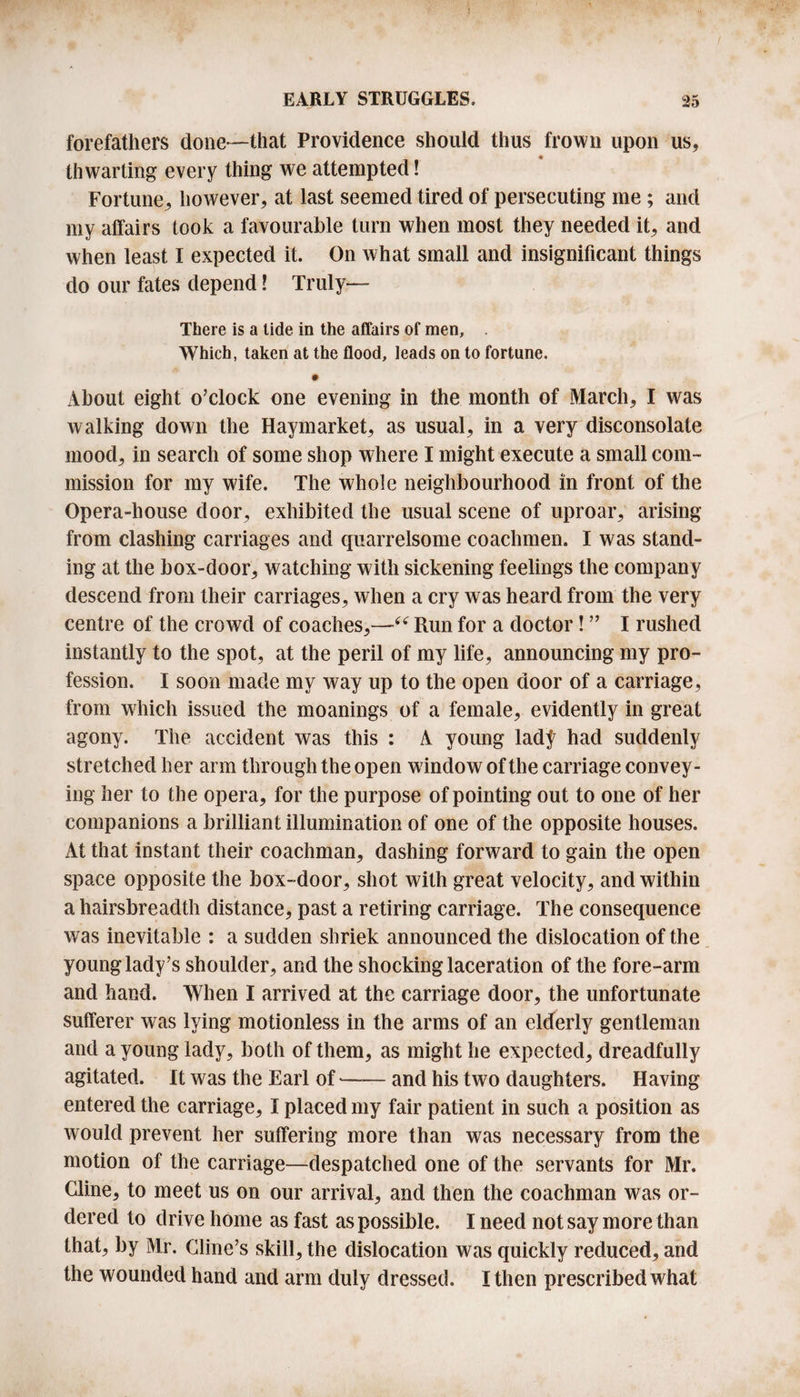 forefathers done—that Providence should thus frown upon us, thwarting every thing we attempted! Fortune, however, at last seemed tired of persecuting me ; and my affairs took a favourable turn when most they needed it, and when least I expected it. On what small and insignificant things do our fates depend! Truly— There is a tide in the affairs of men. Which, taken at the flood, leads on to fortune. About eight o’clock one evening in the month of March, I was walking down the Haymarket, as usual, in a very disconsolate mood, in search of some shop where I might execute a small com¬ mission for my wife. The whole neighbourhood in front of the Opera-house door, exhibited the usual scene of uproar, arising from clashing carriages and quarrelsome coachmen. I was stand¬ ing at the box-door, watching with sickening feelings the company descend from their carriages, when a cry was heard from the very centre of the crowd of coaches,—“ Run for a doctor! ” I rushed instantly to the spot, at the peril of my life, announcing my pro¬ fession. I soon made my way up to the open door of a carriage, from which issued the moanings of a female, evidently in great agony. The accident was this : A young lady had suddenly stretched her arm through the open window of the carriage convey¬ ing her to the opera, for the purpose of pointing out to one of her companions a brilliant illumination of one of the opposite houses. At that instant their coachman, dashing forward to gain the open space opposite the box-door, shot with great velocity, and within a hairsbreadth distance, past a retiring carriage. The consequence was inevitable : a sudden shriek announced the dislocation of the young lady’s shoulder, and the shocking laceration of the fore-arm and hand. When I arrived at the carriage door, the unfortunate sufferer was lying motionless in the arms of an elderly gentleman and a young lady, both of them, as might he expected, dreadfully agitated. It was the Earl of-and his two daughters. Having entered the carriage, I placed my fair patient in such a position as would prevent her suffering more than was necessary from the motion of the carriage—despatched one of the servants for Mr. Cline, to meet us on our arrival, and then the coachman was or¬ dered to drive home as fast as possible. I need not say more than that, by Mr. Cline’s skill, the dislocation was quickly reduced, and the wounded hand and arm duly dressed. I then prescribed what