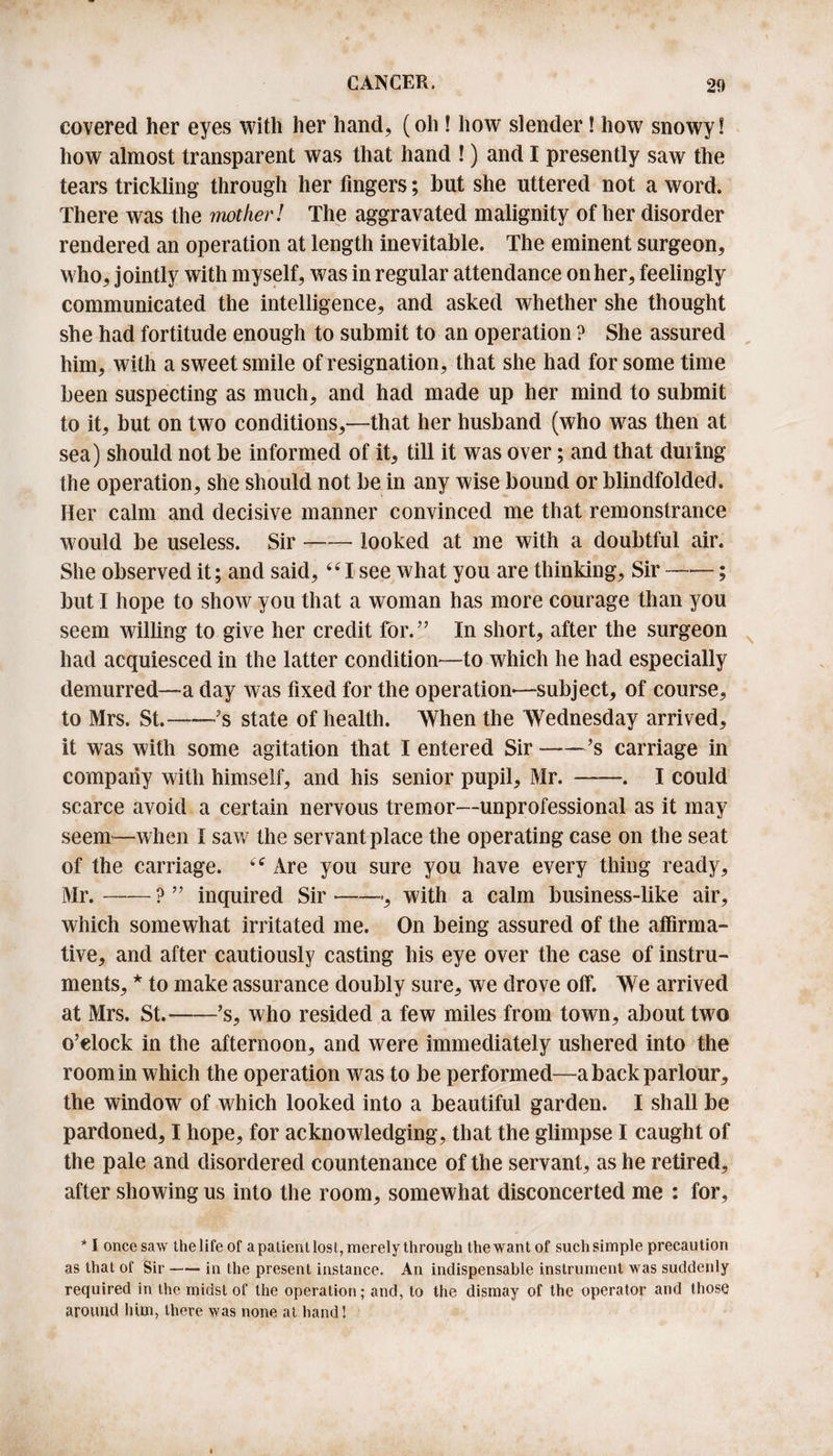 covered her eyes with her hand, (oh ! how slender! how snowy! how almost transparent was that hand !) and I presently saw the tears trickling through her fingers; but she uttered not a word. There was the mother! The aggravated malignity other disorder rendered an operation at length inevitable. The eminent surgeon, who, jointly with myself, was in regular attendance on her, feelingly communicated the intelligence, and asked whether she thought she had fortitude enough to submit to an operation ? She assured him, with a sweet smile of resignation, that she had for some time been suspecting as much, and had made up her mind to submit to it, but on two conditions,—that her husband (who was then at sea) should not be informed of it, till it was over; and that during the operation, she should not be in any wise bound or blindfolded. Her calm and decisive manner convinced me that remonstrance would be useless. Sir-looked at me with a doubtful air. She observed it; and said,441 see what you are thinking, Sir ——; but I hope to show you that a woman has more courage than you seem willing to give her credit for.” In short, after the surgeon had acquiesced in the latter condition—to which he had especially demurred—a day was fixed for the operation-—subject, of course, to Mrs. St.——’s state of health. When the Wednesday arrived, it was with some agitation that I entered Sir-’s carriage in company with himself, and his senior pupil, Mr.-. I could scarce avoid a certain nervous tremor—unprofessional as it may seem—when I saw the servant place the operating case on the seat of the carriage. 44 Are you sure you have every thing ready, Mr.-? ” inquired Sir-, with a calm business-like air, which somewhat irritated me. On being assured of the affirma¬ tive, and after cautiously casting his eye over the case of instru¬ ments, * to make assurance doubly sure, we drove off. We arrived at Mrs. St.-’s, who resided a few miles from town, about two o’clock in the afternoon, and were immediately ushered into the room in which the operation was to be performed—a back parlour, the window of which looked into a beautiful garden. I shall be pardoned, I hope, for acknowledging, that the glimpse I caught of the pale and disordered countenance of the servant, as he retired, after showing us into the room, somewhat disconcerted me : for, * I once saw the life of apatienllost,merely through thewant of suchsimple precaution as that of Sir-in the present instance. An indispensable instrument was suddenly required in the midst of the operation; and, to the dismay of the operator and those around him, there was none at hand!