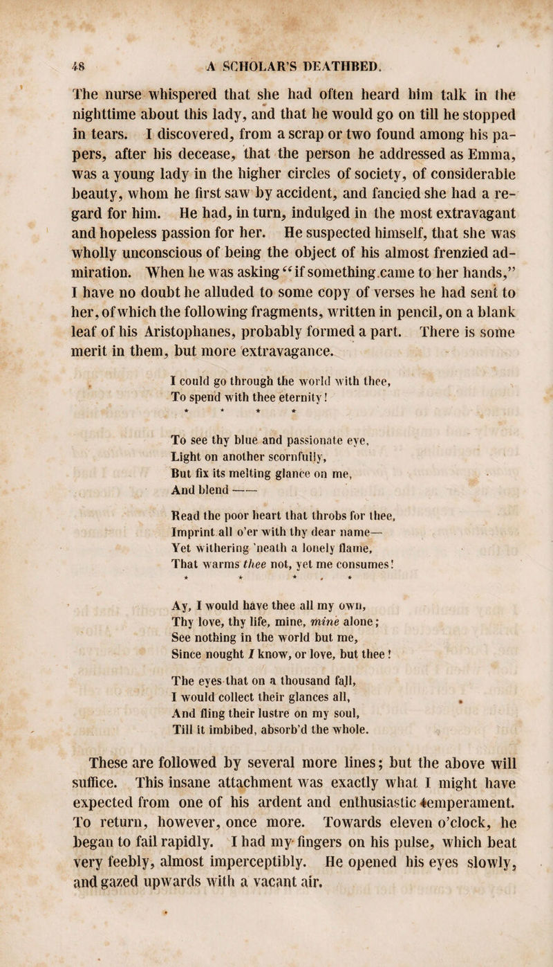 The nurse whispered that she had often heard him talk in ihe «? nighttime about this lady, and that he would go on till he stopped in tears. I discovered, from a scrap or two found among his pa¬ pers, after his decease, that the person he addressed as Emma, was a young lady in the higher circles of society, of considerable beauty, whom he first saw by accident, and fancied she had a re¬ gard for him. He had, in turn, indulged in the most extravagant and hopeless passion for her. He suspected himself, that she was wholly unconscious of being the object of his almost frenzied ad¬ miration. When he was asking “if something.came to her hands,” I have no doubt he alluded to some copy of verses he had sent to her, of which the following fragments, written in pencil, on a blank leaf of his Aristophanes, probably formed a part. There is some merit in them, but more extravagance. I could go through the world with thee, To spend with thee eternity! ★ * * * To see thy blue and passionate eye. Light on another scornfully, But fix its melting glance on me, And blend- Bead the poor heart that throbs for thee. Imprint all o’er with thy dear name— Yet withering ’neath a lonely flame. That warms thee not, yet me consumes! * * * , * Ay, I would have thee all my own. Thy love, thy life, mine, mine alone; See nothing in the world but me. Since nought I know, or Ioyc, but thee! The eyes that on a thousand fajl, I would collect their glances all, And fling their lustre on my soul. Till it imbibed, absorb’d the whole. These are followed by several more lines; but the above will suffice. This insane attachment was exactly what I might have expected from one of bis ardent and enthusiastic -temperament. To return, however, once more. Towards eleven o’clock, he began to fail rapidly. I had my fingers on his pulse, which beat very feebly, almost imperceptibly. He opened his eyes slowly, and gazed upwards with a vacant air.