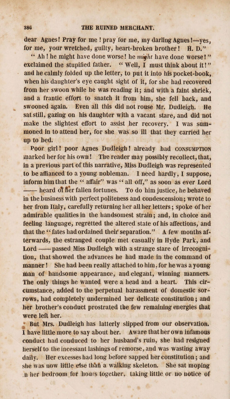 dear Agnes! Pray for me ! pray for me, my darling Agnes!—yes, for me, your wretched, guilty, heart-broken brother! H. D.” “ Ah! he might have done worse! he might have done worse! ” exclaimed the stupified father. “ Well, I must think about it! ” and he calmly folded up the letter, to put it into his pocket-book, when his daughter’s eye caught sight of it, for she had recovered from her swoon while he was reading it; and with a faint shriek, and a frantic effort to snatch it from him, she fell back, and swooned again. Even all this did not rouse Mr. Dudleigh. He sat still, gazing on his daughter with a vacant stare, and did not make the slightest effort to assist her recovery. I was sum¬ moned in to attend her, for she was so ill that they carried her up to bed. Poor girl! poor Agnes Dudleigh! already had consumption marked her for his own! The reader may possibly recollect, that, in a previous part of this narrative, Miss Dudleigh was represented to be affianced to a young nobleman. I need hardly, I suppose, inform him that the “ affair” was “ all off,” as soon as ever Lord —— heard of fier fallen fortunes. To do him justice, he behaved in the business with perfect politeness and condescension; wrote to her from Italy, carefully returning her all her letters; spoke of her admirable qualities in the handsomest strain; and, in choice and feeling language, regretted the altered state of his affections, and that the4 ‘ fates had ordained their separation. ” A few months af¬ terwards, the estranged couple met casually in Hyde Park, and Lord --passed Miss Dudleigh with a strange stare of irrecogni- tion, that showed the advances he had made in the command of manner! She had been really attached to him, for he was a young man of handsome appearance, and elegant, winning manners. The only things he wanted were a head and a heart. This cir¬ cumstance, added to the perpetual harassment of domestic sor¬ rows, had completely undermined her delicate constitution; and her brother’s conduct prostrated the few remaining energies that were left her. But Mrs. Dudleigh has latterly slipped from our observation. I have little more to say about her. Aware that her own infamous conduct had conduced to her husband’s ruin, she had resigned herself to the incessant lashings of remorse, and was wasting away daily. Her excesses had long before sapped her constitution; and she was now little eise thhft a walking skeleton. She sat moping ;ii her bedroom for hours together, taking little or no notice of
