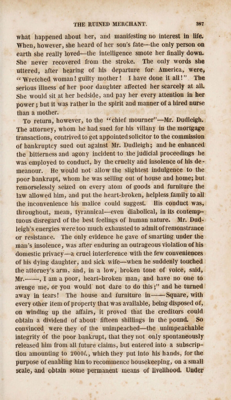 what happened about her, and manifesting no interest in life. When, however, she heard of her son’s fate—the only person on earth she really loved—the intelligence smote her finally down. She never recovered from the stroke. The only words she uttered, after hearing of his departure for America, were* « Wretched woman! guilty mother! I have done it all! ” The serious illness of her poor daughter affected her scarcely at all. She would sit at her bedside, and pay her every attention in her power; but it was rather in the spirit and manner of a hired nurse than a mother. To return, however, to the “ chief mourner”—Mr. Dudleigh. The attorney, whom he had sued for his villany in the mortgage transactions, contrived to get appointed solicitor to the commission of bankruptcy sued out against Mr. Dudleigh; and he enhanced the bitterness and agony incident to the judicial proceedings he was employed to conduct, by the cruelty and insolence of his de¬ meanour. He would not allow the slightest indulgence to the poor bankrupt, whom he was selling out of house and home; but remorselessly seized on every atom of goods and furniture the law allowed him, and put the heart-broken, helpless family to all the inconvenience his malice could suggest. His conduct was, throughout, mean, tyrannical—even diabolical, in its contemp¬ tuous disregard of the best feelings of human nature. Mr. Dud- leigh’s energies were too much exhausted to admit of remonstrance or resistance. The only evidence he gave of smarting under the man’s insolence, was after enduring an outrageous violation of his domestic privacy —a cruel interference with the few conveniences of his dying daughter, and sick wife-—when he suddenly touched the attorney’s arm, and, in a low, broken tone of voice, said, Mr.'-, I am a poor, heart-broken man, and have no one to avenge me, or you would not dare to do this;” and he turned away in tears! The house and furniture in--Square, with every other item of property that was available, being disposed of, on winding up the affairs, it proved that the creditors could obtain a dividend of about fifteen shillings in the pound. So convinced were they of the unimpeached—the unimpeachable integrity of the poor bankrupt, that they not only spontaneously released him from all future claims, but entered into a subscrip¬ tion amounting to 2000/., which they put into his hands, for the purpose of enabling him to recommence housekeeping, on a small scale* and obtain some permanent means of livelihood. Under