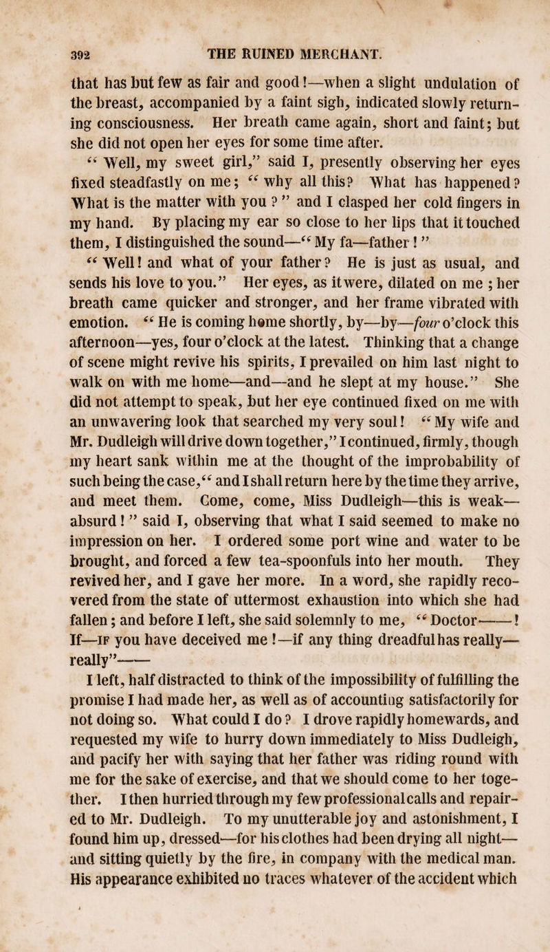 that has but few as fair and good!—when a slight undulation of the breast, accompanied by a faint sigh, indicated slowly return¬ ing consciousness. Her breath came again, short and faint; but she did not open her eyes for some time after. 66 Well, my sweet girl,” said I, presently observing her eyes fixed steadfastly on me; “ why all this? What has happened? What is the matter with you ? ” and I clasped her cold fingers in my hand. By placing my ear so close to her lips that it touched them, I distinguished the sound—“ My fa—father! ” “ Well! and what of your father ? He is just as usual, and sends his love to you.” Her eyes, as it were, dilated on me ; her breath came quicker and stronger, and her frame vibrated with emotion. 66 He is coming home shortly, by—by—four o’clock this afternoon—yes, four o’clock at the latest. Thinking that a change of scene might revive his spirits, I prevailed on him last night to walk on with me home—and—and he slept at my house.” She did not attempt to speak, but her eye continued fixed on me with an unwavering look that searched my very soul! “ My wife and Mr. Dudleigh will drive down together,” I continued, firmly, though my heart sank within me at the thought of the improbability of such being the case,4* and I shall return here by the time they arrive, and meet them. Come, come. Miss Dudleigh—this is weak— absurd! ” said I, observing that what I said seemed to make no impression on her. I ordered some port wine and water to be brought, and forced a few tea-spoonfuls into her mouth. They revived her, and I gave her more. In a word, she rapidly reco¬ vered from the state of uttermost exhaustion into which she had fallen; and before I left, she said solemnly to me, 44 Doctor——! If—if you have deceived me !— if any thing dreadfulhas really— really”—— I left, half distracted to think of the impossibility of fulfilling the promise I had made her, as well as of accounting satisfactorily for not doing so. What could I do ? I drove rapidly homewards, and requested my wife to hurry down immediately to Miss Dudleigh, and pacify her with saying that her father was riding round with me for the sake of exercise, and that we should come to her toge¬ ther. I then hurried through my few professional calls and repair¬ ed to Mr. Dudleigh. To my unutterable joy and astonishment, I found him up, dressed—for his clothes had been drying all night— and sitting quietly by the fire, in company with the medical man. His appearance exhibited no traces whatever of the accident which