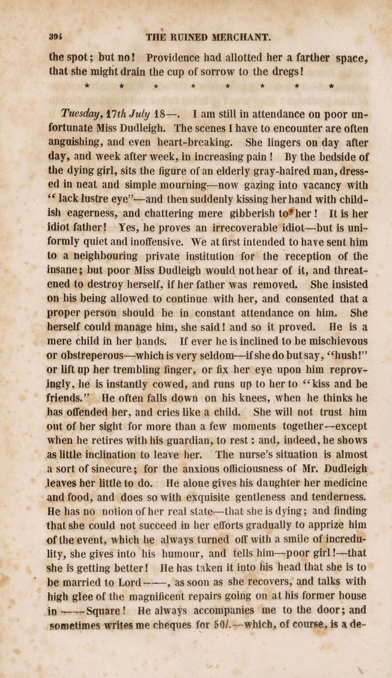 the spot; but no! Providence had allotted her a farther space, that she might drain the cup of sorrow to the dregs! * * ★ ***** Tuesday, 17th July 18—. I am still in attendance on poor un¬ fortunate Miss Dudleigh. The scenes I have to encounter are often anguishing, and even heart-breaking. She lingers on day after day, and week after week, in increasing pain ! By the bedside of the dying girl, sits the figure of an elderly gray-haired man, dress¬ ed in neat and simple mourning—now gazing into vacancy with (C lack lus tre eye”—and then suddenly kissing her hand with child¬ ish eagerness, and chattering mere gibberish to#her ! It is her idiot father! Yes, he proves an irrecoverable idiot—but is uni¬ formly quiet and inoffensive. We at first intended to have sent him to a neighbouring private institution for the reception of the insane; but poor Miss Dudleigh would not hear of it, and threat¬ ened to destroy herself, if her father was removed. She insisted on his being allowed to continue with her, and consented that a proper person should be in constant attendance on him. She herself could manage him, she said! and so it proved. He is a mere child in her hands. If ever he is inclined to be mischievous or obstreperous—-which is very seldom'—if she do but say, “hush!” or lift up her trembling finger, or fix her eye upon him reprov¬ ingly, he is instantly cowed, and runs up to her to “kiss and be friends.” He often falls down on his knees, when he thinks he has offended her, and cries like a child. She will not trust him out of her sight for more than a few moments together—except when he retires with his guardian, to rest: and, indeed, he shows as little inclination to leave her. The nurse’s situation is almost a sort of sinecure; for the anxious officiousness of Mr. Dudleigh leaves her little to do. He alone gives his daughter her medicine and food, and does so with exquisite gentleness and tenderness. He has no notion of her real state—that she is dying; and finding that she could not succeed in her efforts gradually to apprize him of the event, which he always turned off with a smile of incredu¬ lity, she gives into his humour, and tells him—poor girl!—that she is getting better! He has taken it into his head that she is to be married to Lord-, as soon as she recovers, and talks with high glee of the magnificent repairs going on at his former house in ^—-Square! He always accompanies me to the door; and sometimes writes me cheques for 50/.—which, of course, is a de-