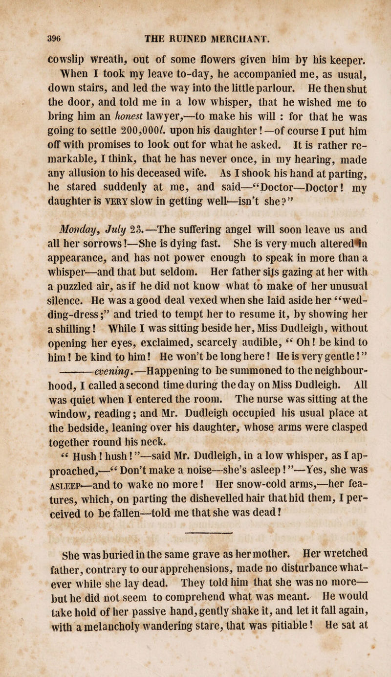 cowslip wreath* out of some flowers given him by his keeper. When I took my leave to-day* he accompanied me* as usual* down stairs* and led the way into the little parlour. He then shut the door* and told me in a low whisper* that he wished me to bring him an honest lawyer*—to make his will : for that he was going to settle 200*000/. upon his daughter! —of course I put him off with promises to look out for what he asked. It is rather re¬ markable* I think* that he has never once, in my hearing, made any allusion to his deceased wife. As I shook his hand at parting* he stared suddenly at me* and said—“Doctor—Doctor! my daughter is very slow in getting well—isn’t she?’’ Monday, July 23.—The suffering angel will soon leave us and all her sorrows!—She is dying fast. She is very much altered in appearance* and has not power enough to speak in more than a whisper—and that but seldom. Her father sijs gazing at her with a puzzled air* as if he did not know what to make of her unusual silence. He was a good deal vexed when she laid aside her “wed¬ ding-dress and tried to tempt her to resume it* by showing her a shilling! While I was sitting beside her* Miss Dudleigh* without opening her eyes* exclaimed* scarcely audible, “ Oh! be kind to him! be kind to him! He won’t be long here! He is very gentle! ” --evening.—Happening to be summoned to the neighbour¬ hood* I called a second time during the day on Miss Dudleigh. /Ill was quiet when I entered the room. The nurse was sitting at the window* reading; and Mr. Dudleigh occupied his usual place at the bedside* leaning over his daughter* whose arms were clasped together round his neck. “ Hush! hush! ’’—said Mr. Dudleigh* in a low7 whisper* as I ap¬ proached*—“ Don’t make a noise—she’s asleep! ”—Yes, she was asleep—and to wake no more! Her snow-cold arms*—her fea¬ tures* which, on parting the dishevelled hair that hid them* I per¬ ceived to be fallen—told me that she was dead! She was buried in the same grave as her mother. Her wretched father, contrary to our apprehensions* made no disturbance what¬ ever while she lay dead. They told him that she was no more— but he did not seem to comprehend what was meant. He would take hold of her passive hand, gently shake it, and let it fall again, with a melancholy wandering stare* that was pitiable! He sat at