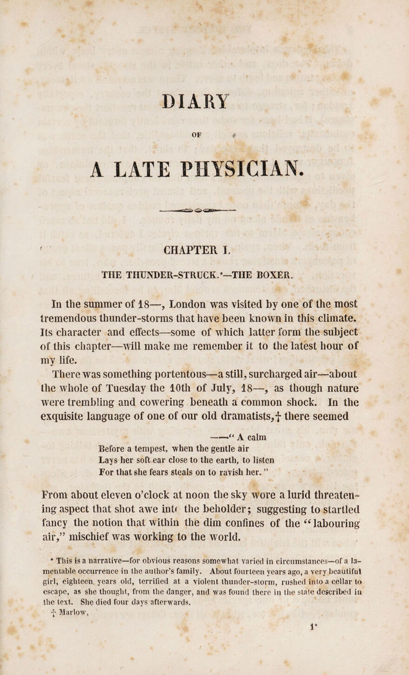 DIARY OF t A LATE PHYSICIAN. ' ’ CHAPTER I. THE THUNDER-STRUCK.*—THE BOXER. In the summer of 18—, London was visited by one of the most tremendous thunder-storms that have been known in this climate. Its character and effects—some of which latter form the subject of this chapter—will make me remember it to the latest hour of my life. There was something portentous—a still, surcharged air—about the whole of Tuesday the 10th of July, 18—, as though nature were trembling and cowering beneath a common shock. In the exquisite language of one of our old dramatists,! there seemed -A calm Before a tempest, when the gentle air Lays her soft ear close to the earth, to listen For that she fears steals on to ravish her. ” From about eleven o’clock at noon the sky wore a lurid threaten¬ ing aspect that shot awe inb the beholder; suggesting to startled fancy the notion that within the dim confines of the “ labouring- air,” mischief was working to the world. * This is a narrative—for obvious reasons somewhat varied in circumstances—of a la¬ mentable occurrence in the author’s family. About fourteen years ago, a very beautiful girl, eighteen years old, terrified at a violent thunder-storm, rushed into a cellar to escape, as she thought, from the danger, and was found there in the state described in the text. She died four days afterwards. ■f Marlow, 1*