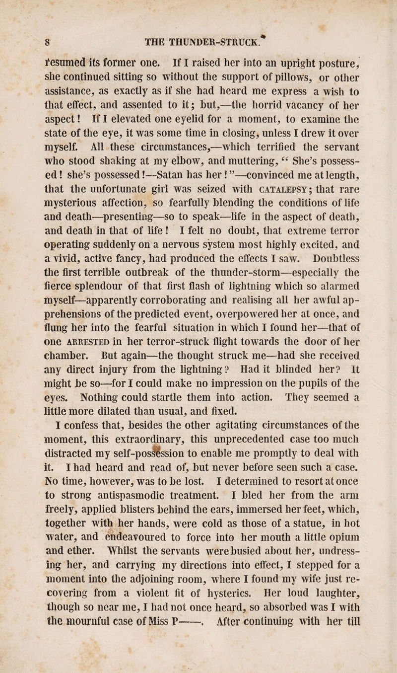 Resumed its former one. If I raised her into an upright posture* she continued sitting so without the support of pillows* or other assistance* as exactly as if she had heard me express a wish to that effect, and assented to it; hut*—the horrid vacancy of her aspect! If I elevated one eyelid for a moment* to examine the state of the eye* it was some time in closing* unless I drew it over myself. All these circumstances*—which terrified the servant who stood shaking at my elbow* and muttering* “ She’s possess¬ ed ! she’s possessed!—Satan has her! ”—convinced me at length* that the unfortunate girl was seized with catalepsy ; that rare mysterious affection* so fearfully blending the conditions of life and death—presenting—so to speak—life in the aspect of death* and death in that of life ! I felt no doubt* that extreme terror operating suddenly on a nervous system most highly excited, and a vivid* active fancy* had produced the effects I saw. Doubtless the first terrible outbreak of the thunder-storm—especially the fierce splendour of that first flash of lightning which so alarmed myself—apparently corroborating and realising all her awful ap¬ prehensions of the predicted event* overpowered her at once, and flung her into the fearful situation in which I found her—that of one arrested in her terror-struck flight towards the door of her chamber. But again—the thought struck me—had she received any direct injury from the lightning? Had it blinded her? It might be so—for I could make no impression on the pupils of the eyes. Nothing could startle them into action. They seemed a little more dilated than usual* and fixed. I confess that* besides the other agitating circumstances of the moment* this extraordinary* this unprecedented case too much distracted my self-posiession to enable me promptly to deal with it. I had heard and read of* but never before seen such a case. No time* however* was to be lost. I determined to resort at once to strong antispasmodic treatment. I bled her from the arm freely* applied blisters behind the ears* immersed her feet* which* together with her hands* were cold as those of a statue* in hot water* and endeavoured to force into her mouth a little opium and ether. Whilst the servants were busied about her* undress¬ ing her* and carrying my directions into effect* I stepped for a moment into the adjoining room* where I found my wife just re¬ covering from a violent fit of hysterics. Her loud laughter* though so near me* I had not once heard* so absorbed was I with the mournful case of Miss P-. After continuing with her till