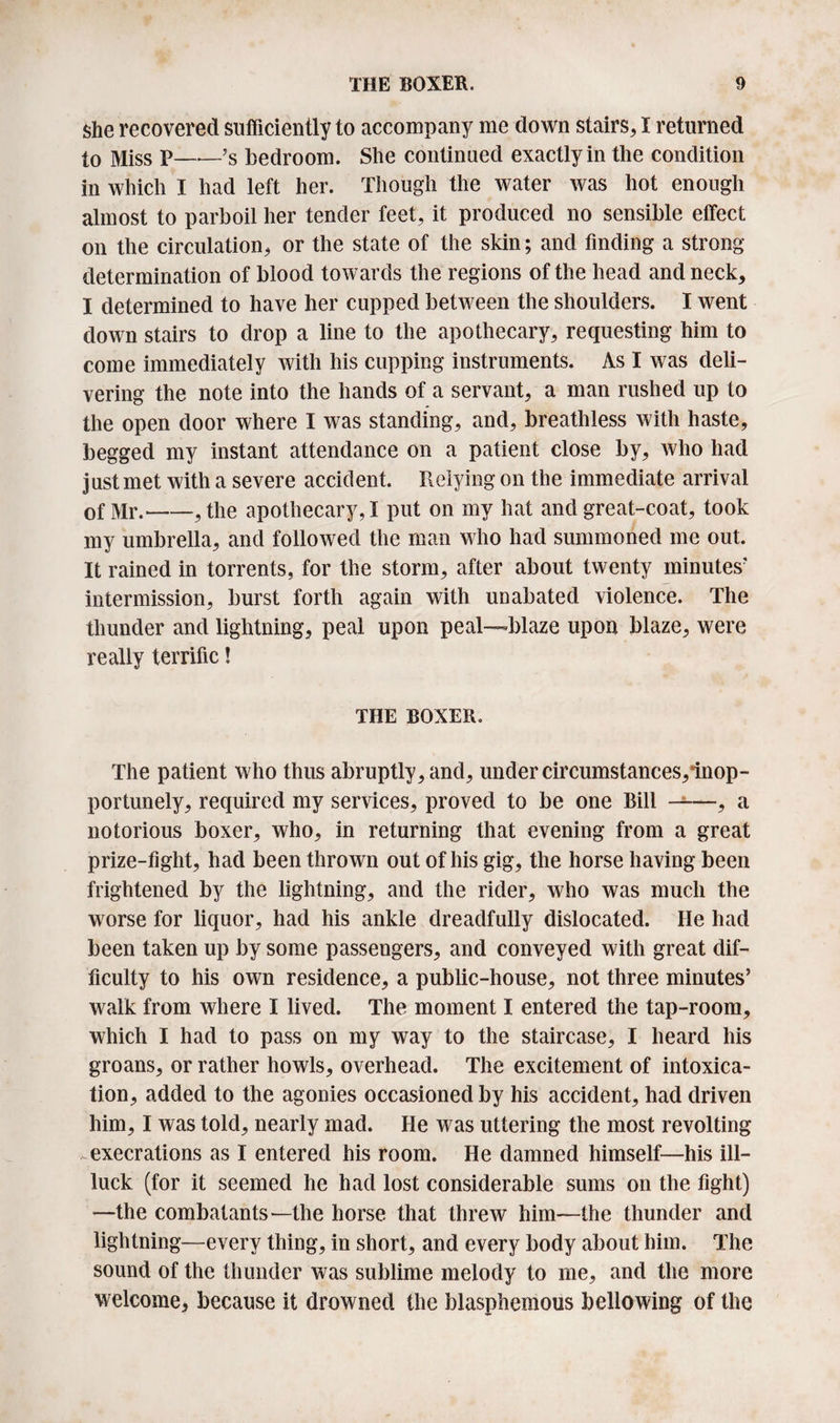 she recovered sufficiently to accompany me down stairs, I returned to Miss P——’s bedroom. She continued exactly in the condition in which I had left her. Though the water was hot enough almost to parboil her tender feet, it produced no sensible effect on the circulation, or the state of the skin; and finding a strong- determination of blood towards the regions of the head and neck, I determined to have her cupped between the shoulders. I went down stairs to drop a line to the apothecary, requesting him to come immediately with his cupping instruments. As I was deli¬ vering the note into the hands of a servant, a man rushed up to the open door where I was standing, and, breathless with haste, begged my instant attendance on a patient close by, who had just met with a severe accident. Relying on the immediate arrival of Mr.-,the apothecary,! put on my hat and great-coat, took my umbrella, and followed the man who had summoned me out. It rained in torrents, for the storm, after about twenty minutes' intermission, burst forth again with unabated violence. The thunder and lightning, peal upon peal—blaze upon blaze, were really terrific! THE BOXER. The patient who thus abruptly, and, under circumstances,inop- portunely, required my services, proved to be one Bill -1—, a notorious boxer, who, in returning that evening from a great prize-fight, had been thrown out of his gig, the horse having been frightened by the lightning, and the rider, who was much the worse for liquor, had his ankle dreadfully dislocated. He had been taken up by some passengers, and conveyed with great dif¬ ficulty to his own residence, a public-house, not three minutes’ walk from where I lived. The moment I entered the tap-room, which I had to pass on my way to the staircase, I heard his groans, or rather howls, overhead. The excitement of intoxica¬ tion, added to the agonies occasioned by his accident, had driven him, I was told, nearly mad. He was uttering the most revolting execrations as I entered his room. He damned himself—his ill- luck (for it seemed he had lost considerable sums on the fight) —the combatants—the horse that threw him—the thunder and lightning—every thing, in short, and every body about him. The sound of the thunder was sublime melody to me, and the more welcome, because it drowned the blasphemous bellowing of the