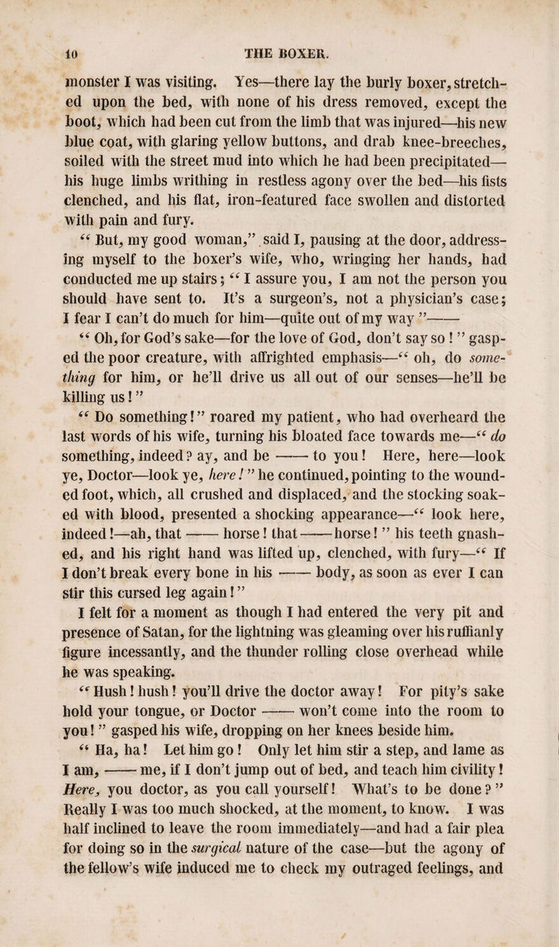 monster I was visiting. Yes—there lay the burly boxer, stretch¬ ed upon the bed, with none of his dress removed, except the boot, which had been cut from the limb that was injured—his new blue coat, with glaring yellow buttons, and drab knee-breeches, soiled with the street mud into which he had been precipitated— his huge limbs writhing in restless agony over the bed—his fists clenched, and his flat, iron-featured face swollen and distorted with pain and fury. “ But, my good woman,” said I, pausing at the door, address¬ ing myself to the boxer’s wife, who, wringing her hands, had conducted me up stairs; “ I assure you, I am not the person you should have sent to. It’s a surgeon’s, not a physician’s case; I fear I can’t do much for him—quite out of my way ”- “ Oh, for God’s sake—for the love of God, don’t say so ! ” gasp¬ ed the poor creature, with affrighted emphasis—“ oh, do some¬ thing for him, or he’ll drive us all out of our senses—he’ll be killing us! ” “ Do something!” roared my patient, who had overheard the last words of his wife, turning his bloated face towards me—66 do something, indeed ? ay, and be-to you! Here, here—look ye, Doctor—look ye, here! ” he continued,pointing to the wound¬ ed foot, which, all crushed and displaced, and the stocking soak¬ ed with blood, presented a shocking appearance—“ look here, indeed!—ah, that-horse! that-horse! ” his teeth gnash¬ ed, and his right hand was lifted up, clenched, with fury—“ If I don’t break every bone in his --body, as soon as ever I can stir this cursed leg again! ” I felt for a moment as though I had entered the very pit and presence of Satan, for the lightning was gleaming over his ruffianly figure incessantly, and the thunder rolling close overhead while he was speaking. Hush! hush! you’ll drive the doctor away! For pity’s sake hold your tongue, or Doctor --won’t come into the room to you! ” gasped his wife, dropping on her knees beside him. u Ha, ha! Let him go! Only let him stir a step, and lame as I am,-me, if I don’t jump out of bed, and teach him civility! Here^ you doctor, as you call yourself! What’s to be done ? ” Really I was too much shocked, at the moment, to know. I was half inclined to leave the room immediately—and had a fair plea for doing so in the surgical nature of the case—but the agony of the fellow’s wife induced me to check my outraged feelings, and