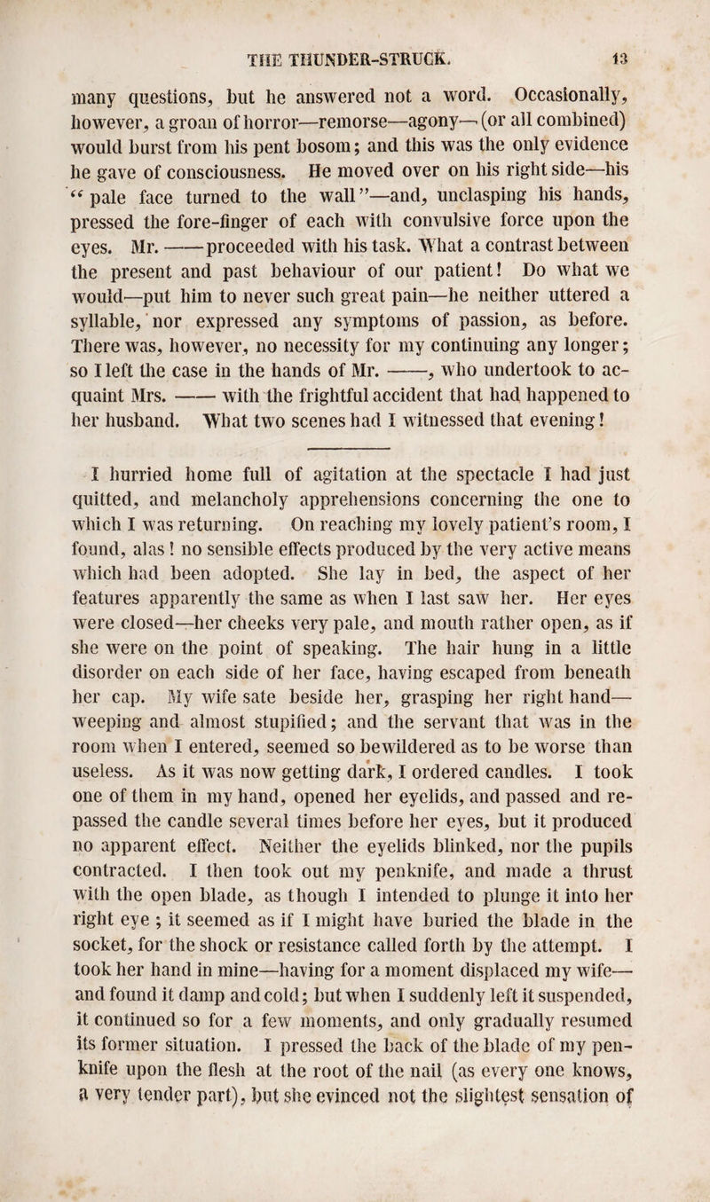 many questions, but be answered not a word. Occasionally, however, a groan of horror—remorse—agony—(or all combined) would burst from his pent bosom; and this was the only evidence he gave of consciousness. He moved over on his right side—his “ pale face turned to the wall”—and, unclasping his hands, pressed the fore-finger of each with convulsive force upon the eyes. Mr.-proceeded with his task. What a contrast between the present and past behaviour of our patient! Do what we would—put him to never such great pain—he neither uttered a syllable, nor expressed any symptoms of passion, as before. There was, however, no necessity for my continuing any longer; so I left the case in the hands of Mr.-, who undertook to ac¬ quaint Mrs.-with the frightful accident that had happened to her husband. What two scenes had I witnessed that evening! I hurried home full of agitation at the spectacle I had just quitted, and melancholy apprehensions concerning the one to which I was returning. On reaching my lovely patient’s room, I found, alas ! no sensible effects produced by the very active means which had been adopted. She lay in bed, the aspect of her features apparently the same as when I last saw her. Her eyes were closed—her cheeks very pale, and mouth rather open, as if she were on the point of speaking. The hair hung in a little disorder on each side of her face, having escaped from beneath her cap. My wife sate beside her, grasping her right hand— weeping and almost stupified; and the servant that was in the room when I entered, seemed so bewildered as to be worse than useless. As it was now getting dark, I ordered candles. I took one of them in my hand, opened her eyelids, and passed and re¬ passed the candle several times before her eyes, but it produced no apparent effect. Neither the eyelids blinked, nor the pupils contracted. I then took out my penknife, and made a thrust with the open blade, as though I intended to plunge it into her right eye ; it seemed as if I might have buried the blade in the socket, for the shock or resistance called forth by the attempt. I took her hand in mine—having for a moment displaced my wife— and found it damp and cold; but when I suddenly left it suspended, it continued so for a few moments, and only gradually resumed its former situation. I pressed the back of the blade of my pen¬ knife upon the flesh at the root of the nail (as every one knows, very tender part), but she evinced not the slightest sensation of