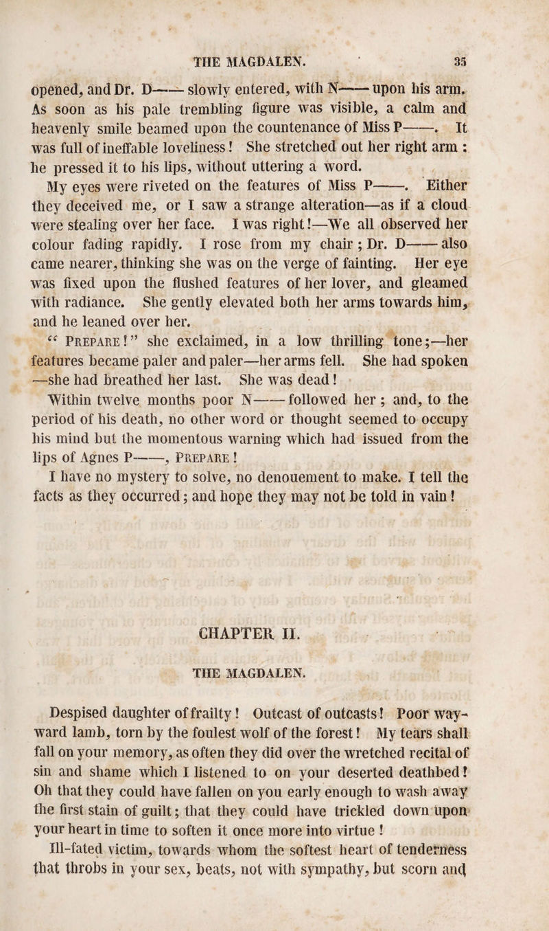 opened, and Dr. D— slowly entered, with N-upon his arm. As soon as his pale trembling figure was visible, a calm and heavenly smile beamed upon the countenance of Miss P-. It was full of ineffable loveliness! She stretched out her right arm : he pressed it to his lips, without uttering a word. My eyes were riveted on the features of Miss P-. Either they deceived me, or I saw a strange alteration—as if a cloud were stealing over her face. I was right!—We all observed her colour fading rapidly. I rose from my chair ; Dr. D-also came nearer, thinking she was on the verge of fainting. Her eye was fixed upon the flushed features of her lover, and gleamed with radiance. She gently elevated both her arms towards him, and he leaned over her. ; ( -V . . . J, ■ r “ Prepare!” she exclaimed, in a low thrilling tone;—her features became paler and paler—her arms fell. She had spoken —she had breathed her last. She was dead! Within twelve months poor N-followed her; and, to the period of his death, no other word or thought seemed to occupy his mind but the momentous warning which had issued from the lips of Agnes P-, Prepare ! I have no mystery to solve, no denouement to make. I tell the facts as they occurred; and hope they may not be told in vain! CHAPTER II. THE MAGDALEN. Despised daughter of frailty! Outcast of outcasts! Poor way¬ ward lamb, torn by the foulest wolf of the forest! My tears shall fall on your memory, as often they did over the wretched recital of sin and shame which I listened to on your deserted deathbed l Oh that they could have fallen on you early enough to wash away the first stain of guilt; that they could have trickled down upon your heart in time to soften it once more into virtue ! Ill-fated victim, towards whom the softest heart of tenderness that throbs in your sex, beats, not with sympathy, but scorn and