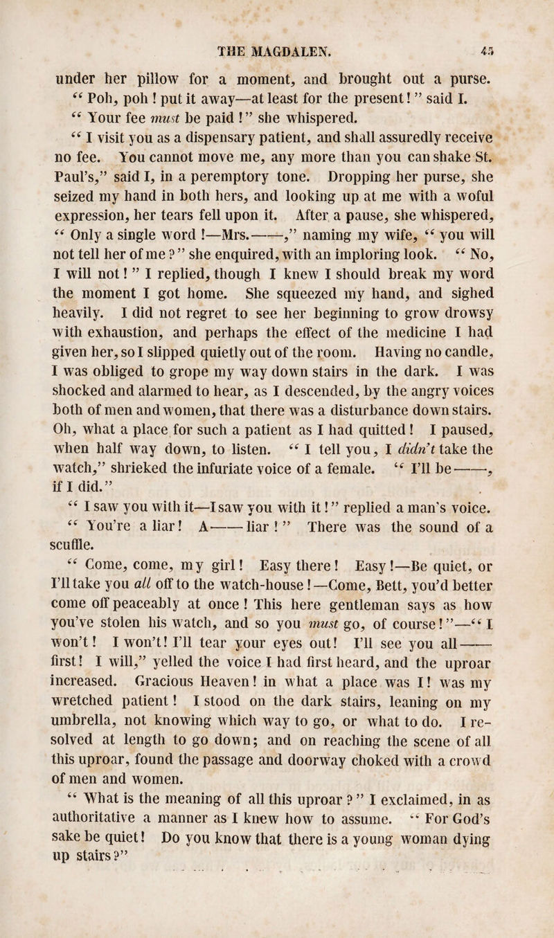 under her pillow for a moment, and brought out a purse. “ Poh, poh ! put it away—at least for the present! ” said I. “ Your fee must be paid !” she whispered. 44 I visit you as a dispensary patient, and shall assuredly receive no fee. You cannot move me, any more than you can shake St. Paul’s,” said I, in a peremptory tone. Dropping her purse, she seized my hand in both hers, and looking up at me with a woful expression, her tears fell upon it. After a pause, she whispered, 44 Only a single word !—Mrs.-,” naming my wife, 44 you will not tell her of me ? ” she enquired, with an imploring look. 44 No, I will not! ” I replied, though I knew I should break my word the moment I got home. She squeezed my hand, and sighed heavily. I did not regret to see her beginning to grow drowsy with exhaustion, and perhaps the effect of the medicine I had given her, so I slipped quietly out of the room. Having no candle, I was obliged to grope my way down stairs in the dark. I was shocked and alarmed to hear, as I descended, by the angry voices both of men and women, that there was a disturbance down stairs. Oh, what a place for such a patient as I had quitted ! I paused, when half way down, to listen. 441 tell you, I didn’t take the watch,” shrieked the infuriate voice of a female. 44 I’ll be-•, if I did.” 44 I saw you with it—I saw you with it! ” replied a man’s voice. 44 You’re a liar! A--liar!” There was the sound of a scuffle. 44 Come, come, my girl! Easy there! Easy!—Be quiet, or intake you ait off to the watch-house! —Come, Bett, you’d better come off peaceably at once ! This here gentleman says as how you’ve stolen his watch, and so you must go, of course!”—44 I won’t! I won’t! I’ll tear your eyes out! I’ll see you all- first! I will,” yelled the voice I had first heard, and the uproar increased. Gracious Heaven! in what a place was I! was my wretched patient! I stood on the dark stairs, leaning on my umbrella, not knowing which way to go, or what to do. I re¬ solved at length to go down; and on reaching the scene of all this uproar, found the passage and doorway choked with a crowd of men and women. 44 What is the meaning of all this uproar ? ” I exclaimed, in as authoritative a manner as I knew how to assume. 44 For God’s sake be quiet! Do you know that there is a young woman dying up stairs?”