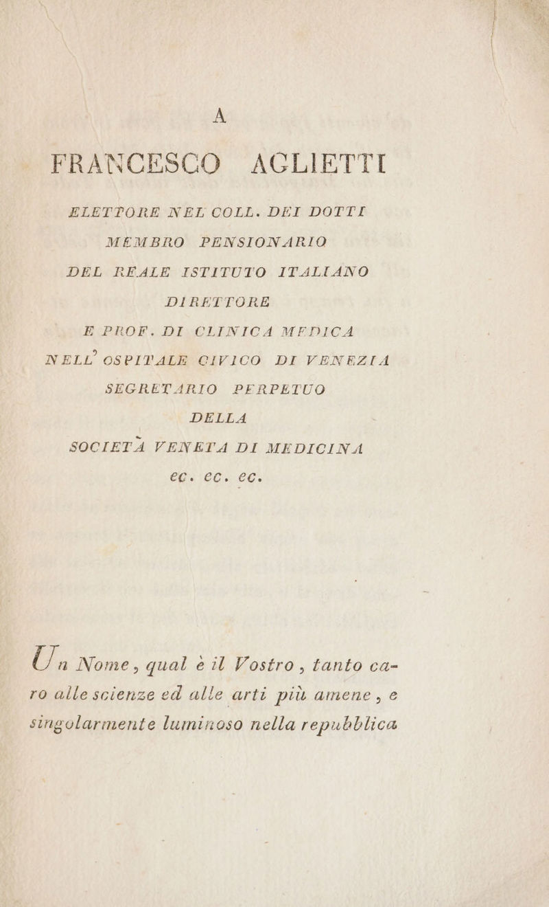 FRANCESCO AGLIETTI ELETTORE NEL COLL. DEI DOTTI MEMBRO PENSIONARIO DEL REALE ISTITUTO ITALIANO DIRETTORE E PROF. DI CLINICA MEDICA NELL OSPIVALE CIVICO DI VENEZIA SEGRETARIO PERPETUO DELLA SOCIETA VENETA DI MEDICINA EC. CC. CC. Ü n Nome, qual è il Vostro, tanto ca- ro alle scienze ed alle arti più amene, e singolarmente luminoso nella repubblica Bee