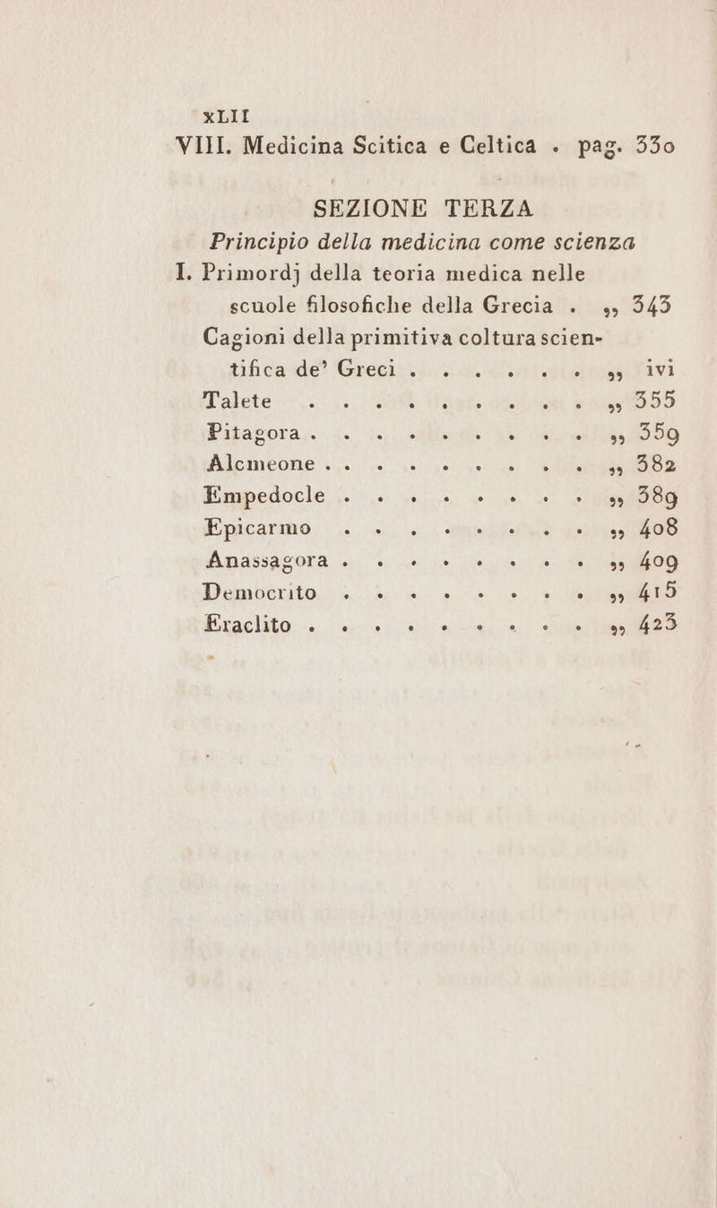 VIII. Medicina Scitica e Celtica . pag. 330 SEZIONE TERZA Principio della medicina come scienza I. Primordj della teoria medica nelle scuole filosofiche della Grecia . „ 343 Cagioni della primitiva coltura scien» tifica de’ Greci . avi Malete-:*,. .. BR Ian 5 Pitagora . +58 Blcmeone 0/4 40 sein 2 Re Empedocle . sn 989 Epicarmo: > 0. Me ee Amassagora >. e he dea da da 00 Demberitoc alia a aa we Exaelito:-. 2.0. Eile, in) dea