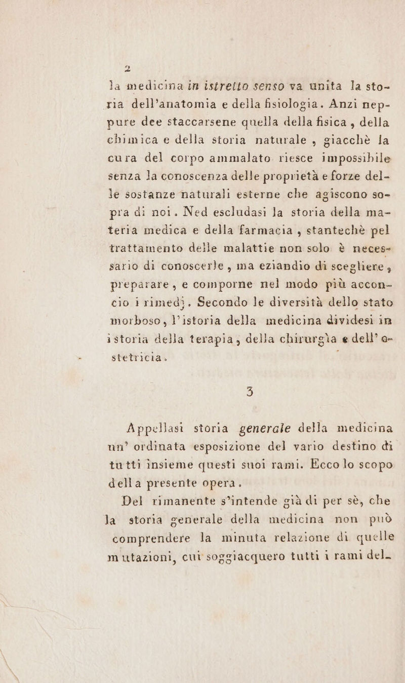 la medicina in istrelto senso va unita la sto- ria dell'anatomia e della fisiologia. Anzi nep- pure dee staccarsene quella della fisica , della chimica e della storia naturale , giacchè la cura del corpo ammalato. riesce impossibile senza la conoscenza delle proprietà e forze del- le sostanze naturali esterne che agiscono so- pra di noi. Ned escludasi la storia della ma- teria medica e della farmacia , stantechè pel trattamento delle malattie non solo è neces- sario di conoscerle, ma eziandio di scegliere , preparare, e comporne nel modo più accon- cio i rimedì, Secondo le diversità dello stato morboso, l’ıstoria della medicina dividesi in ì storia della terapia, della chirurgìa e dell’ o- - stetricia. Appellasi storia generale della medicina nn° ordinata esposizione del vario destino di tutti insieme questi suoi rami. Ecco lo scopo della presente opera. Del rimanente s’intende già di per sè, che la storia generale della medicina non può comprendere la minuta relazione di quelle mutazioni, cui soggiacquero tutti i rami dell