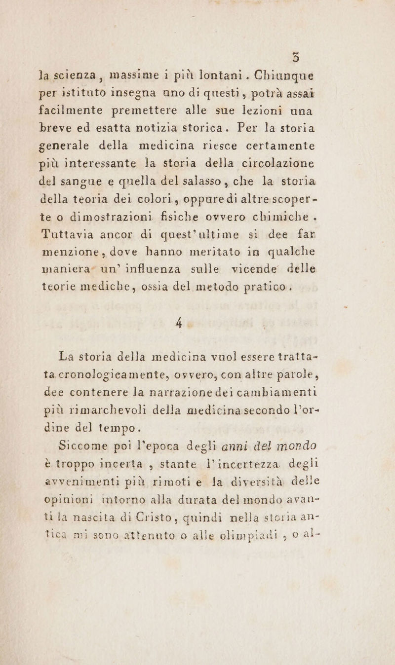 la scienza, massime i più lontani. Chiunque per istituto insegna uno di questi , potrà assai facilmente premettere alle sue lezioni una breve ed esatta notizia storica. Per la storia generale della medicina riesce certamente più interessante la storia della circolazione del sangue e quella del salasso , che la storia della teoria dei colori, oppure di altre scoper- te o dimostrazioni fisiche ovvero chimiche . Tuttavia ancor di quest’ultime sì dee far menzione, dove hanno meritato in qualche maniera” un’ influenza sulle vicende delle teorie mediche, ossia del metodo pratico. 4. La storia della medicina vuol essere tratta- ta cronologicamente, ovvero, con altre parole, dee contenere la narrazione dei cambiamenti più rimarchevoli della medicina secondo l’or- dine del tempo. Siccome poi l’epoca degli anni del mondo è troppo incerta , stante l’incertezza degli avvenimenti più rimoti e la diversità delle opinion: intorno alla durata del mondo avan- ti la nascita di Cristo, quindi nella storia an- tica mi sono attenuto o alle olimpiadi , © al-