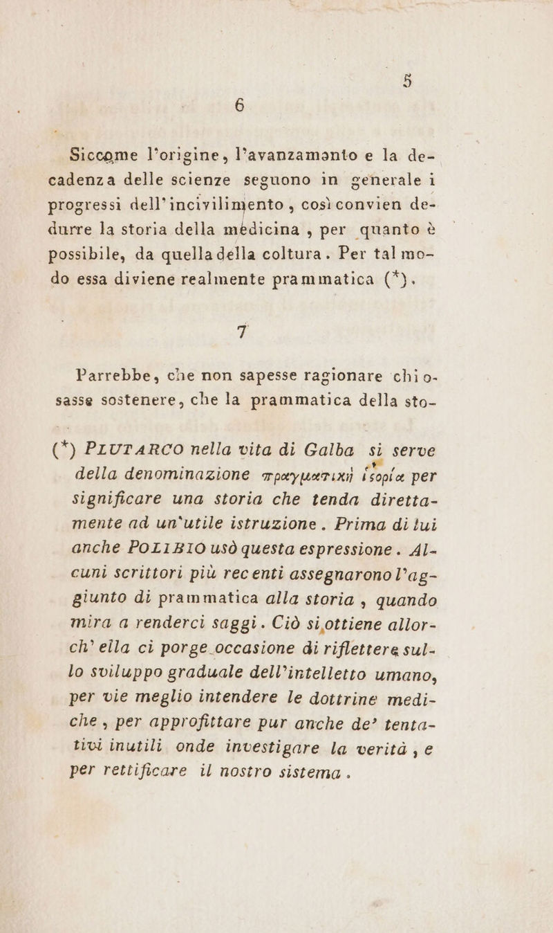 Siccome l’orıgine, l’avanzamanto e la de- cadenza delle scienze seguono in generale i progressi dell’incivilimento , così convien de- durre la storia della medicina , per quanto è possibile, da quella della coltura. Per tal mo- do essa diviene realmente prammatica (*). 7 Parrebbe, che non sapesse ragionare chi.o- sasse sostenere, che la prammatica della sto- (*) PLUTARCO nella vita di Galba si serve della denominazione wpayuarıxı Lola per significare una storia che tenda diretta- mente ad un'utile istruzione. Prima di lui anche POLIBIO usò questa espressione. Al- cuni scrittori più recenti assegnarono l’ag- giunto di prammatica alla storia , quando mira a renderci saggi. Ciò si ottiene allor- ch’ ella ci porge occasione di riflettere sul- lo sviluppo graduale dell’intelletto umano, per vie meglio intendere le dottrine medi- che, per approfittare pur anche de’ tenta- tivi inutili onde investigare la verità, e per rettificare il nostro sistema .