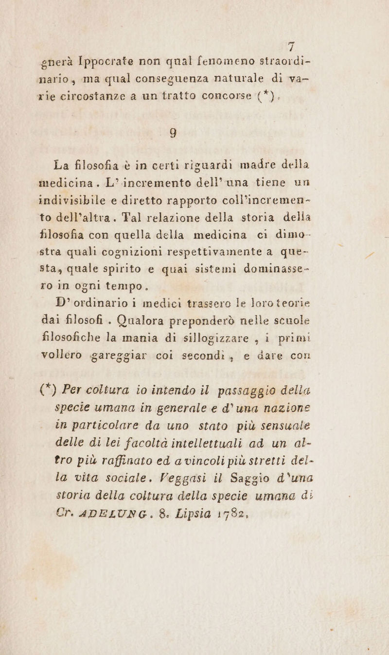 gnerà Ippocrate non qual fenomeno straordi- nario, ma qual conseguenza naturale di va- rie circostanze a un tratto concorse (*). 9 La filosofia è in certi riguardi madre della medicina. L’ incremento dell’ una tiene un indivisibile e diretto rapporto coll’incremen- to dell’altra. Tal relazione della storia delia filosofia con quella della medicina ci dimo- stra quali cognizioni respettivamente a que- sta, quale spirito e quai sistemi dominasse- ro in ogni tempo. D’ ordinario i medici trassero le loro teorie dai filosofi . Qualora preponderò nelle scuole filosofiche la mania di sillogizzare , i primi vollero gareggiar coi secondi, e dare con (*) Per coltura io intendo il passaggio della specie umana in generale e d'una nazione in particolare da uno stato più sensuale delle di lei facoltà intellettuali ad un al- tro più raffinato ed a vincoli più stretti del- la vita sociale. Veggasi il Saggio d'una storia della coltura della specie umana di Er. ADELUNG. 8. Lipsia 1782,