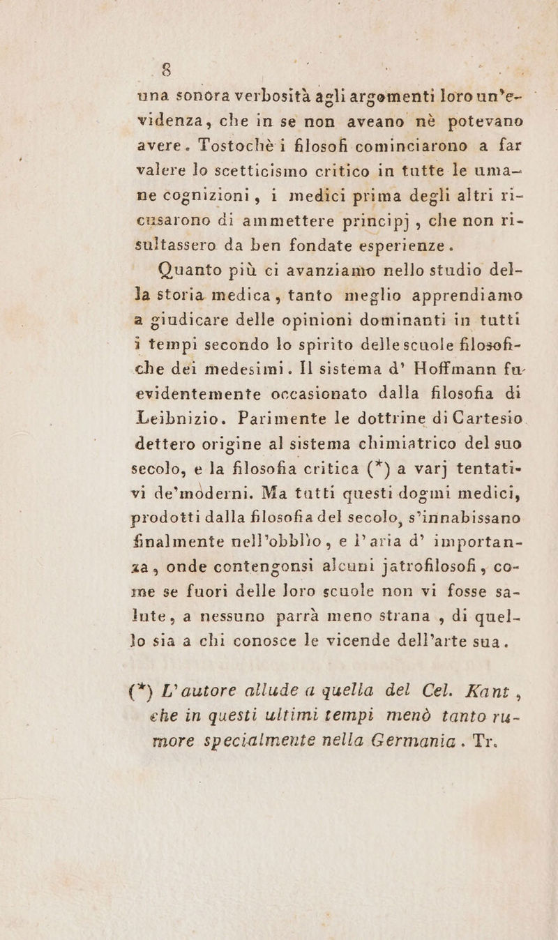 una sonora verbositä agli argomenti loro un’e- videnza, che in se non aveano nè potevano avere. Tostochè i filosofi cominciarono a far valere lo scetticismo critico in tutte le uma- ne cognizioni, i medici prima deglì altri ri- cusarono di ammettere principj , che non ri- sultassero da ben fondate esperienze. Quanto più ci avanziamo nello studio del- la storia medica, tanto meglio apprendiamo a giudicare delle opinion: dominanti in tutti i tempi secondo lo spirito delle scuole filosofi- che dei medesimi. Il sistema d’ Hoffmann fa evidentemente occasionato dalla filosofia di Leibnizio. Parimente le dottrine dı Cartesio dettero origine al sistema chimiatrico del suo secolo, e la filosofia critica (*) a varj tentati- vi de’moderni. Ma tatti questi dogmi medici, prodotti dalla filosofia del secolo, s’innabissano finalmente nell’obblio, e l’aria d’ importan- za, onde contengonsi alcuni jatrofilosofi , co- me se fuorì delle loro scuole non vi fosse sa- lute, a nessuno parrà meno strana , di quel- lo sia a chi conosce le vicende dell’arte sua. (*) L’autore allude a quella del Cel. Kant, ehe in questi ultimi tempi menò tanto ru- more specialmente nella Germania . Tr.