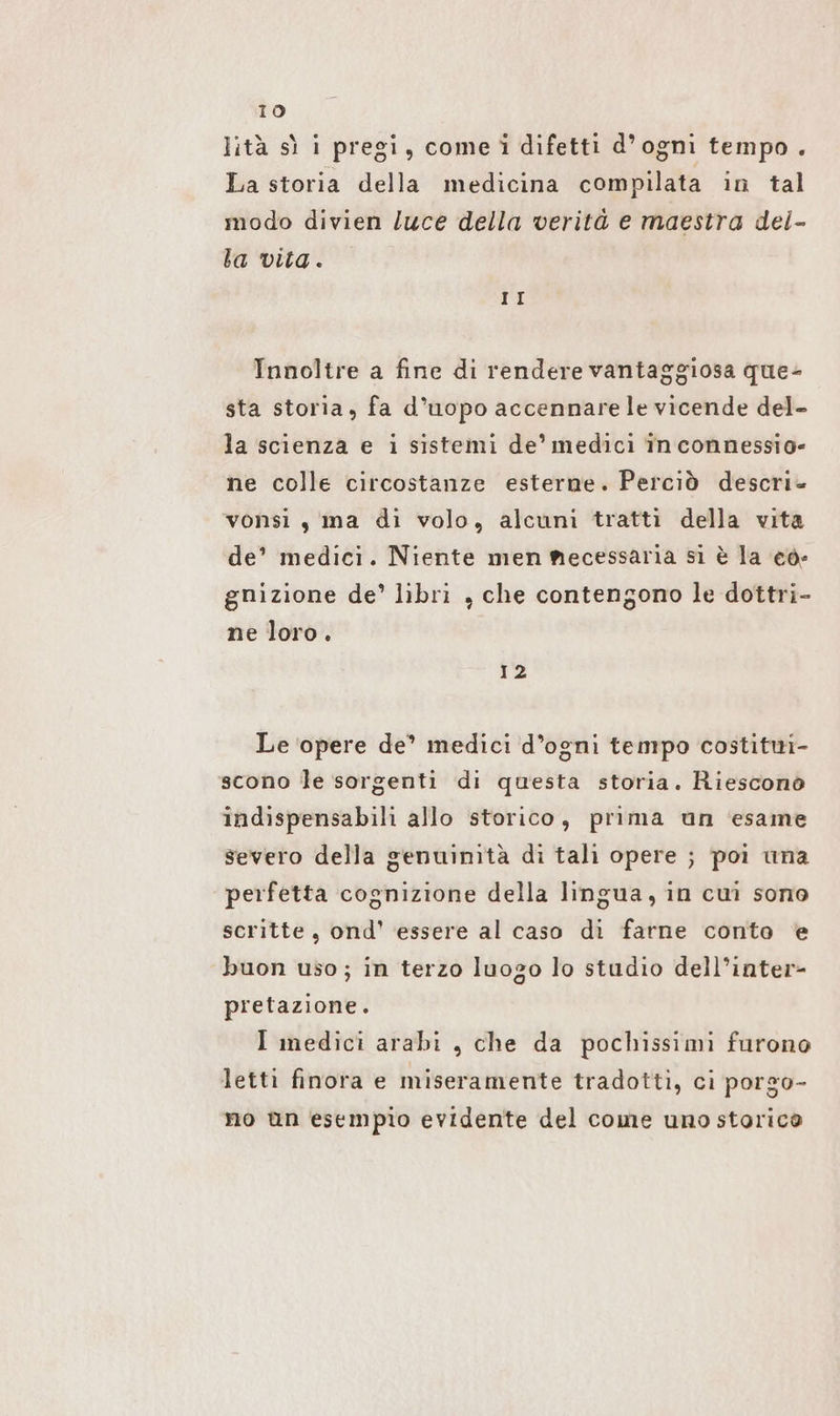 lità sì i pregi, come i difetti d’ogni tempo . La storia della medicina compilata in tal modo divien /uce della verità e maestra dei- ba vita. II Innoltre a fine di rendere vantaggiosa que- sta storia, fa d’uopo accennare le vicende del- la scienza e i sistemi de’ medici In connessio- ne colle circostanze esterne. Perciò descri- vonsi , ma di volo, alcuni tratti della vita de’ medici. Niente men mecessaria si è la eo- gnizione de’ libri , che contengono le dottri- ne loro. sa Le ‘opere de’ medici d’ogni tempo costititi- scono le sorgenti di questa storia. Riescono indispensabili allo storico, prima un ‘esame severo della genuinità di tali opere ; poi una perfetta cognizione della lingua, in cui sono scritte, ond' essere al caso di farne conto e buon uso; in terzo luogo lo studio dell’inter- pretazione. I medici arabi „che da pochissimi furono letti finora e miseramente tradotti, ci porgo- no un esempio evidente del come uno storica