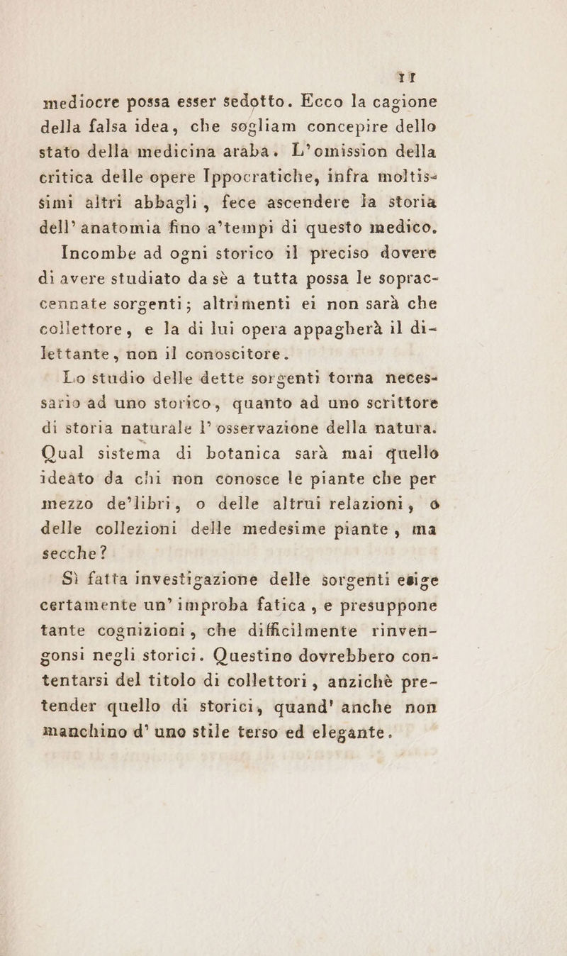 rr mediocre possa esser sedotto. Ecco la cagione della falsa idea, che sogliam concepire dello stato della medicina araba. L’omission della critica delle opere Ippocratiche, infra moltis- simi altri abbagli, fece ascendere la storia dell’ anatomia fino a’tempı di questo medico, Incombe ad ogni storico il preciso dovere di avere studiato da sè a tutta possa le soprac- cennate sorgenti; altrimenti ei non sarà che collettore, e la di lui opera appagherà il di- lettante, non il conoscitore. Lo studio delle dette sorsenti torna neces- sarlo ad uno storico, quanto ad uno scrittore di storia naturale 1’ osservazione della natura. Qual sistema di botanica sarà mai quello ideato da chi mon conosce le piante che per mezzo de’libri, o delle altrui relazioni, 0 delle collezioni delle medesime piante, ma secche? Sì fatta investigazione delle sorgenti esige certamente un’ improba fatica, e presuppone tante cognizioni, che difficilmente rinven- gonsi negli storici. Questino dovrebbero con- tentarsi del titolo di collettori, anzichè pre- tender quello di storici, quand' anche non manchino d’ uno stile terso ed elegante.