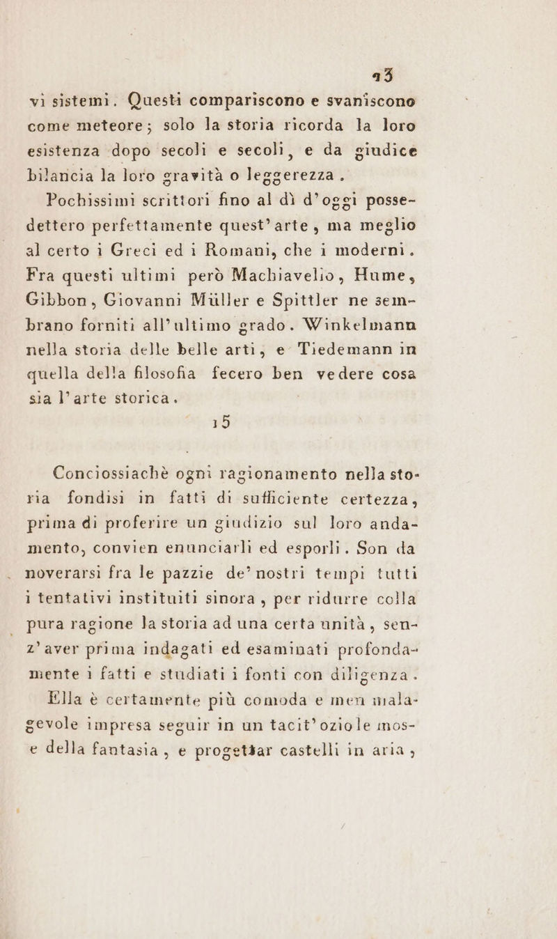vi sistemi. Questi compariscono e svaniscono come meteore; solo la storia ricorda la loro esistenza dopo secoli e secoli, e da giudice bilancia la loro gravità o leggerezza. Pochissimi scrittori fino al dì d’oggi posse- dettero perfettamente quest’arte, ma meglio al certo i Greci ed i Romani, che i moderni. Fra questi ultimi però Machiavelio, Hume, Gibbon, Giovanni Müller e Spittler ne sem- brano forniti all’ultimo grado. Winkelmann nella storia delle belle arti, e Tiedemann in quella della filosofia fecero ben vedere cosa sia l’arte storica. 15 Conciossiachè ogni ragionamento nella sto- ria fondisi in fatti di sufficiente certezza, prima di proferire un giudizio sul loro anda- mento, convien enunciarli ed esporli. Son da noverarsi fra le pazzie de’ nostri tempi tutti i tentativi instituiti sinora , per ridurre colla pura ragione la storia ad una certa unità, sen- z’aver prima indagati ed esaminati profonda- mente ı fatti e studiati i fonti con diligenza . Ella è certamente più comoda e men mala- gevole impresa seguir in un tacit’oziole ınos- e della fantasia, e progetsar castelli in aria,
