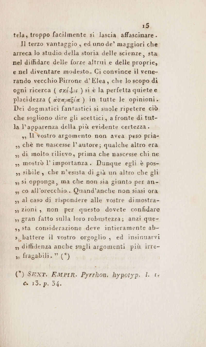 tela, troppo facilmente si lascia affascinare. Il terzo vantaggio , ed uno de’ maggiori che arreca lo studio della storia delle scienze, sta nel diffidare delle forze altrui e delle proprie, e nel diventare modesto. Ci convince il vene- rando vecchio Pirrone d’Elea, che lo scopo di ogni ricerca ( cxsL:s ) sì è la perfetta quiete e placidezza ( e7eveZix ) in tutte le opinioni. Dei dogmatici fantastici si suole ripetere ciò che sogliono dire gli scettici, a fronte di tut- la l’apparenza della più evidente certezza. 3) Il vostro argomento non avea peso pria- », chè ne nascesse l’ autore; qualche altro era „ di molto rilievo, prima che nascesse chi ne „ mostrò l’importanza. Dunque egli è pos- ss sibile, che n’esista di già un altro che gli „51 opponga, ma che non sia giunto per an- „, co all’orecchio.. Quand’anche non siasi ora „ al caso dì rispondere alle vostre dimostra- sy zioni, non per questo dovete confidare „gran fatto sulla loro robustezza; anzi que- s, sta considerazione deve intieramente ab- a, battere il vostro orgoglio , ed insinnarvi ss diffidenza anche sugli argomenti più irre- s) fragabili.” (*) (*) SEXT. EmpiR. Pyrrhon. hypotyp. I. 1» Cr FI. P: 54.