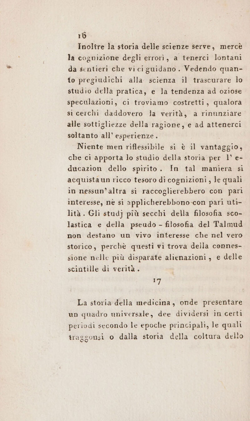 Inoltre la storia delle scienze serve, mercè la cognizione degli errori, a tenerci lontani da sentieri che viciguidano. Vedendo quan- to pregiudichi alla scienza il trascurare lo studio della pratica, e la tendenza ad oziose speculazioni, ci troviamo costretti, qualora si cerchi daddovero la verità, a rinunziare alle sottigliezze della ragione, e ad attenerci soltanto all’ esperienze. | Niente men riflessibile si è il vantaggio, che ci apporta lo studio della storia per 1’ e- ducazion dello spirito. In tal maniera si acquista un ricco tesoro di cognizioni, Je quali in nessun'altra si raccoglierebbero con pari interesse, nè si applicherebbono-con pari uti- lità. Gli stud] più secchi della filosofia sco- lastica e della pseudo - filosofia del Talmud non destano un vivo interesse che nel vero storico, perchè questi vi trova della connes- sione nelle più disparate alienazioni, e delle scintille di verità. ST La storia della medicina, onde presentare un quadro universale, dee dividersi in certi periodi secondo le epoche principali, le quali iraggonsi o dalla storia della coltura dello