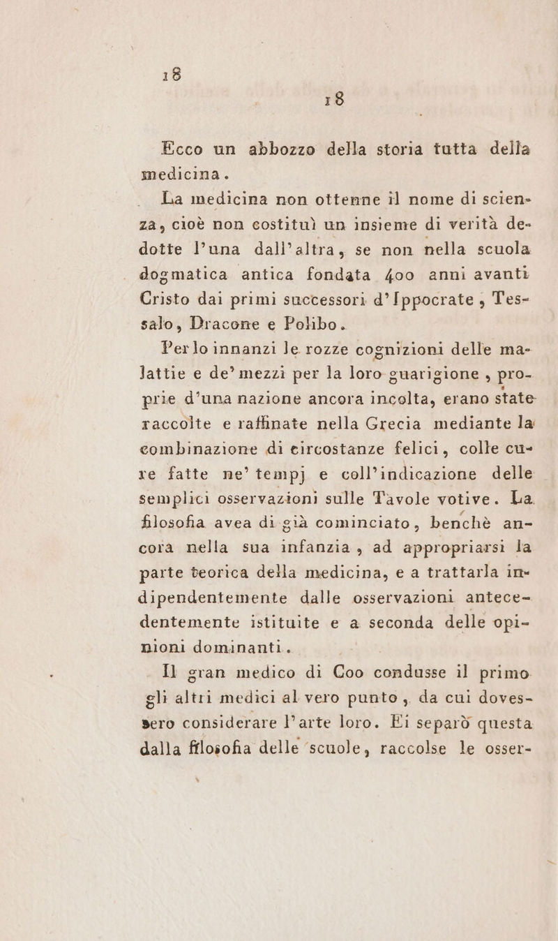 18 Ecco un abbozzo della storia tutta della medicina. La medicina non ottenne il nome di scien» za, cioè non costituì un insieme di verità de- dotte l’una dall'altra, se non nella scuola dogmatica antica fondata 4oo anni avanti Cristo dai primi successori d° Ippocrate , Tes- salo, Dracone e Polibo. Perlo innanzi le rozze cognizioni delle ma- lattie e de’ mezzi per la loro guarigione , pro- prie d’una nazione ancora incolta, erano state raccolte e raffinate nella Grecia mediante la combinazione di circostanze felici, colle cu- re fatte ne’ temp) e coll’indicazione delle semplici osservazioni sulle Tavole votive. La. filosofia avea di già cominciato, benchè an- cora nella sua infanzia , ad appropriarsi la parte teorica della medicina, e a trattarla ine dipendentemente dalle osservazioni antece- dentemente istituite e a seconda delle opi- nioni dominanti. Il gran medico di Coo condusse il primo. gli altri medici al vero punto, da cui doves- sero considerare l’arte loro. Ei separò questa dalla filosofia delle ‘scuole, raccolse le osser-