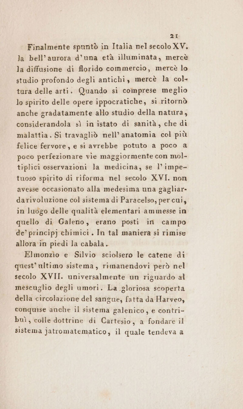 28 Finalmente spuntò in Italia nel secolo XV. la bell’ aurora d’una età illuminata, mercè la diffusione di florido commercio, mercè lo studio profondo degli antichi, mercè la col» tura delle arti. Quando si coinprese meglio lo spirito delle opere ippocratiche, sì ritornò anche gradatamente allo studio della natura, considerandola sì in istato di sanità, che di malattia. Si travagliò nell’ anatomia col più felice fervore, e si avrebbe potuto a poco a poco perfezionare vie maggiormente con mol- tiplici osservazioni la medicina, se l’ impe- tuoso spirito di riforma nel secolo XVI. non avesse occasionato alla medesima una gagliar- darivoluzione col sistema di Paracelso, per cui, in luogo delle qualità elementari ammesse in quello di Galeno, erano posti in campo de’ princip] chimici. In tal maniera si rimise allora in piedi la cabala. Elmonzio e Silvio sciolsero le catene di quest’ ultimo sistema, rimanendovi però nel secolo XVII. universalmente un riguardo al mescuglio degli umori. La gloriosa scoperta della circolazione del sangue, fatta da Harveo, conquise anche il sistema galenico, e contri- buì, colle dottrine di Cartesio , a fondare il sistema jatromatematico, il quale tendeva a
