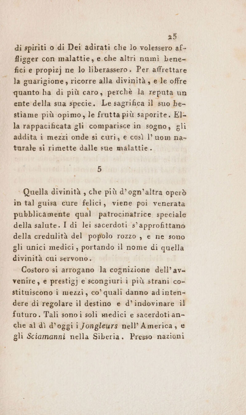 di spiriti o di Dei adirati che lo volessero af- fligger con malattie, e.che altri nami bene- fici e propizj ne lo liberassero. Per affrettare la guarigione ; , ricorre alla divinità , e le offre quanto ha di più caro, perchè la reputa un ente della sua specie. Le sagrifica il suo be- stiame più opimo, le frutta più saporite. El- la rappacificata gli comparisce in sogno, gli addita i mezzi onde si curi, e così l’ uom na- turale sì rimette dalle sue malattie. ‘Quella divinità , che più d’ogn’altra operò in tal guisa cure felici, viene poi venerata pubblicamente qual patrocinatrice speciale della salute. I di lei sacerdoti 5’ approfittano della credulità del popolo rozzo , e ne sono gli unici medici, portando il nome di quella divinità cui servono. | Costoro si arrogano la cognizione dell’av- venire, e prestig] e scongıuri.i più strani co- stituiscono i mezzi, co’ quali danno adinten- dere di regolare il destino e d’indovinare il futuro. Tali sono i soli medici e sacerdoti an- che al dì d’oggi i Jongleurs nell’ America, e gli Sciamanni nella Siberia. Presso nazioni