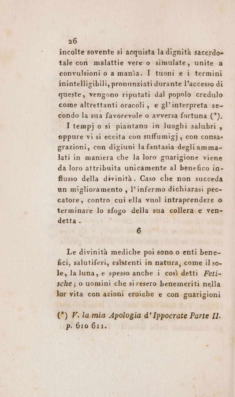 incolte sovente si acquista la dignità sacerdo» tale con malattie vere‘o simulate, unite a convulsioni o a manìa. I tuoni e i termini inintelligibili, pronunziati durante l’accesso di queste, vengono riputati dal popolo credulo come altrettanti oracoli, e gl’interpreta se- condo la sua favorevole o avversa fortuna ‘dè È I temp] o si piantano in luoghi salubri , oppure vi si eccita con suffumig], con consa« grazioni, con digiuni la fantasia degliamma- lati in maniera che la loro guarigione viene da loro attribuita unicamente al benefico in- flusso della divinità. Caso che non succeda un miglioramento , l’infermo dichiarasi pec- catore, contro cui ella vuol intraprendere o terminare lo sfogo della sua collera e ven- detta . | 6 Le divinità mediche poi sono.o enti bene- fici, salutiferi, esistenti in natura, come il so- le, la luna, e spesso anche i così detti Feti- sche ; o uomini che siresero benemeriti nella lor vita con azioni eroiche e con guarigioni (*) V. la mia Apologia d’ Ippocrate Parte Il. p. 610 611.