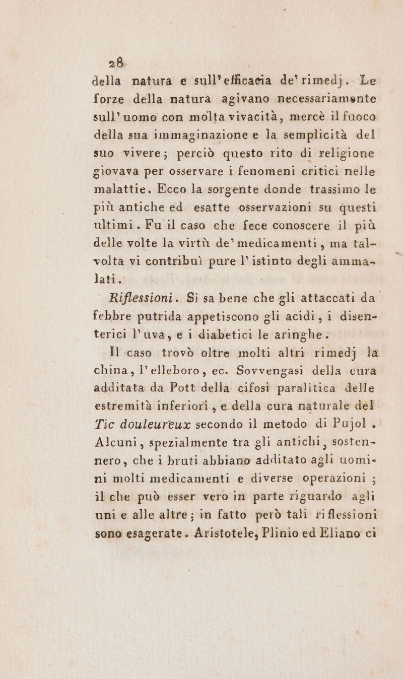 28- della natura e sull’efficacia de’rimedj. Le forze della natura agivano necessariamente sull’uomo con molta vivacità, mercè il fuoco della sua immaginazione e la semplicità del suo vivere; perciò questo rito di religione gìovava per osservare i fenomeni critici nelle malattie. Ecco la sorgente donde trassimo le più antiche ed esatte osservazioni su questi ultimi. Fu il caso che fece conoscere il più delle volte la virtù. de’ medicamenti, ma tal- volta vi contribuì pure l’ istinto degli amma- lati. Riflessioni. Si sa bene che gli attaccati da. febbre putrida appetiscono gli acidi, i disen- terici l’uva, e i diabetici le aringhe. Il caso trovò oltre molti altri rimedj la china, l’elleboro, ec. Sovvengasi della cura additata da Pott della cifosi paralitica delle estremità inferiori , e della cura naturale del Tic douleureux secondo il metodo di Pujol.. Alcuni, spezialmente tra gli antichi, sosten- nero, che i bruti abbiano additato agli uomi- ni molti medicamenti e diverse operazioni ; il che può esser vero in parte riguardo aglì uni e alle altre; in fatto però tali riflessioni sono esagerate. Aristotele, Plinio ed Eliano ci
