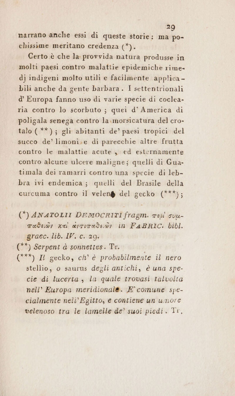 » narrano anche essi di queste storie: ma R chissıme meritano credenza (*). Certo è che la. provvida natura produsse in molti paesi contro malattie epidemiche rime» dj indigeni molto utili e facilmente applica - bili anche da gente barbara. I settentrionali d’ Europa fanno uso di varie specie di coclea- ria contro lo scorbuto ; quei d° America di poligala senega contro la.morsicatura del cro- talo(**); gli abitanti de’ paesi tropici del succo de’ limoni>e di parecchie altre frutta contro le malattie acute „ ed esternamente contro alcune ulcere maligne; quelli di Gua- timala dei ramarri contro una specie di leb- bra ivi endemica; quelli del Brasile della curcuma contro il velen@ del gecko (***); (*) ANATOLII DEMOCRITI fragm. resi sun- Taededv nei avrimade:sv in FABRIC. bibl. graec. lib. IV. c. 29. (**) Serpent à sonnettes. Tr. (***) IL gecko, ch’ è probabilmente il nero stellio, 0 saurus degli antichi, è una spe- cie di lucerta , la quale trovasi talvolta nell’ Europa meridionale. E° comune spe- cialmente neli’ Egitto, e contiene un umore velenoso tra le lamelle de’ suoi piedi. Ti,