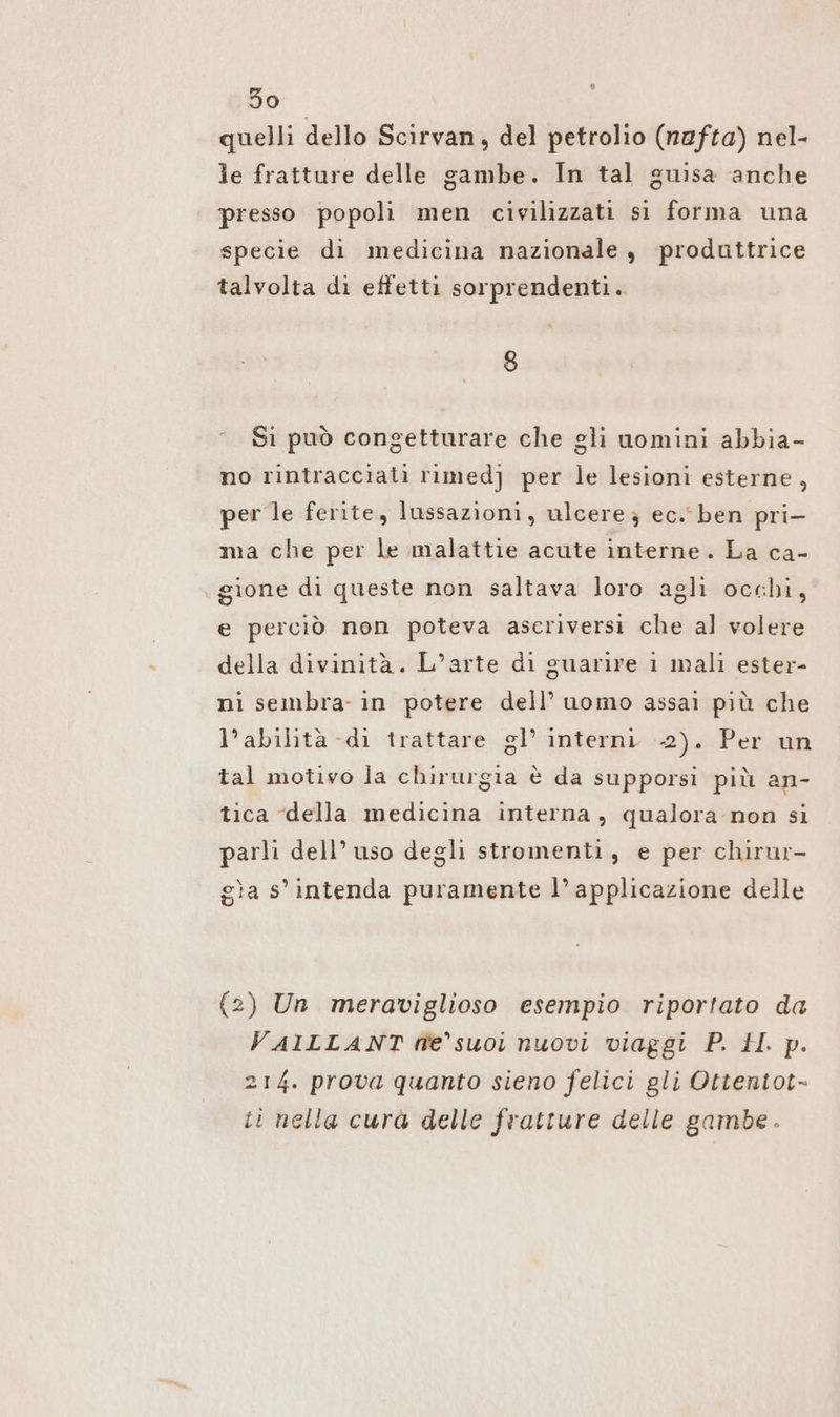 quelli dello Scirvan, del petrolio (nafta) nel- le fratture delle gambe. In tal guisa anche presso popoli men civilizzati si forma una specie di medicina nazionale, produttrice talvolta di effetti sorprendenti. 8 Si può congetturare che gli uomini abbia- no rintracciati rımedj per le lesioni esterne, per le ferite, lussazioni, ulcere } ec.‘ ben pri- ma che per le malattie acute interne. La ca- gione di queste non saltava loro agli occhi, e perciò non poteva ascriversi che al volere della divinità. L’arte di guarire 1 mali ester- ni sembra- in potere dell’ uomo assai più che l’abilità -di trattare gl’ interni 2). Per un tal motivo la chirurgia è da supporsi più an- tica della medicina interna, qualora non si parli dell’ uso degli stromenti, e per chirur- gìa s' intenda puramente l’ applicazione delle (2) Un meraviglioso esempio riportato da VAILLANT fe suoi nuovi viaggi P. H. p. 214. prova quanto sieno felici gli Ottentot- ti nella cura delle fratture delle gambe.