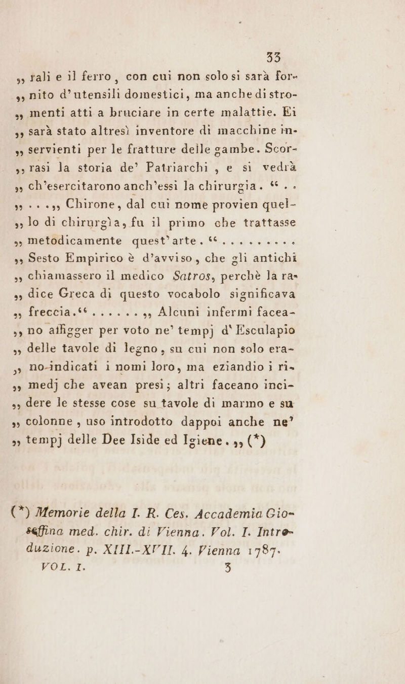 99 9) bè) 33 rali e il ferro, con cui non solo si sarà for- nito d’utensili domestici, ma anche di stro- menti atti a bruciare in certe malattie. Ei sarà stato altresì inventore dì macchine m- servienti per le fratture delle gambe. Scor- 29 ” 29 3” 3) ch’esercitarono anch’essi la chirurgia. © . . + + «37 Chirone, dal cui nome provien quel- lo di chirurgìa, fu il primo che trattasse Melfdicamente quest'arte... „nes nee. Sesto Empirico è d’avviso, che gli antichi chiamassero il medico Satros, perchè la ras dice Greca di questo vocabolo significava freccia.*6......,, Alcuni infermi facea- no affigger per voto ne’ tempj d' Esculapio delle tavole dì legno, su cui non solo era- no-indicati i nomi loro, ma eziandio i ri» med] che avean presi; altri faceano inci- dere le stesse cose su tavole di marmo e su colonne , uso introdotto dappoi anche ne? tempj delle Dee Iside ed Igiene. 33 (*) seffina med. chir. di Vienna. Vol. I. Intre- duzione. p. XIII-XVII. 4. Vienna 1787.