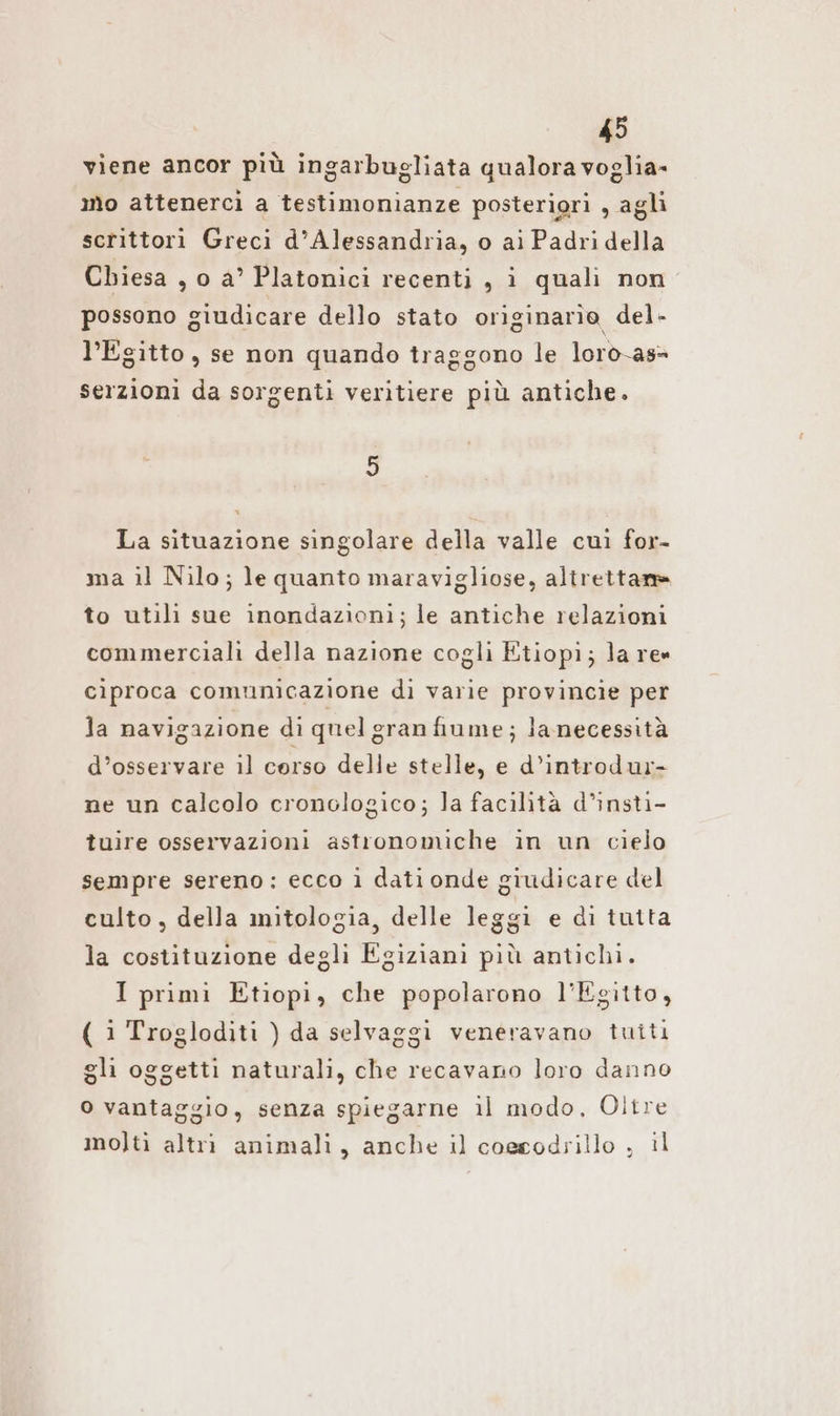 viene ancor piü ingarbugliata qualora voglia- mo attenercì a testimonianze posteriori , agli scrittori Greci d'Alessandria, o ai Padridella Chiesa , o a’ Platonici recenti, i quali non possono 9 giudicare dello stato originarìo del- l'Egitto, se non quando traggono le loro-as= serzioni da sorgenti veritiere più antiche. 3 La situazione singolare della valle cui for- ma il Nilo; le quanto maravigliose, altrettam to utili sue inondazioni; le antiche relazioni commerciali della nazione cogli Etiopi; la re» ciproca comunicazione di varie provincie per la navigazione dì quel gran fiume; lanecessità d’osservare il corso delle stelle, e d’introdur- ne un calcolo cronologico; la facilità d’insti- tuire osservazioni astronomiche in un cielo sempre sereno: ecco i dati onde giudicare del culto, della mitologia, delle leggi e di tutta la costituzione degli Egiziani più antichi. I primi Etiopi, che popolarono l'Egitto, ( i Trogloditi ) da selvaggi veneravano tuiti gli oggetti naturali, che recavano loro danno o vantaggio, senza spiegarne il modo, Oltre molti altri animali, anche il coesodrillo , il