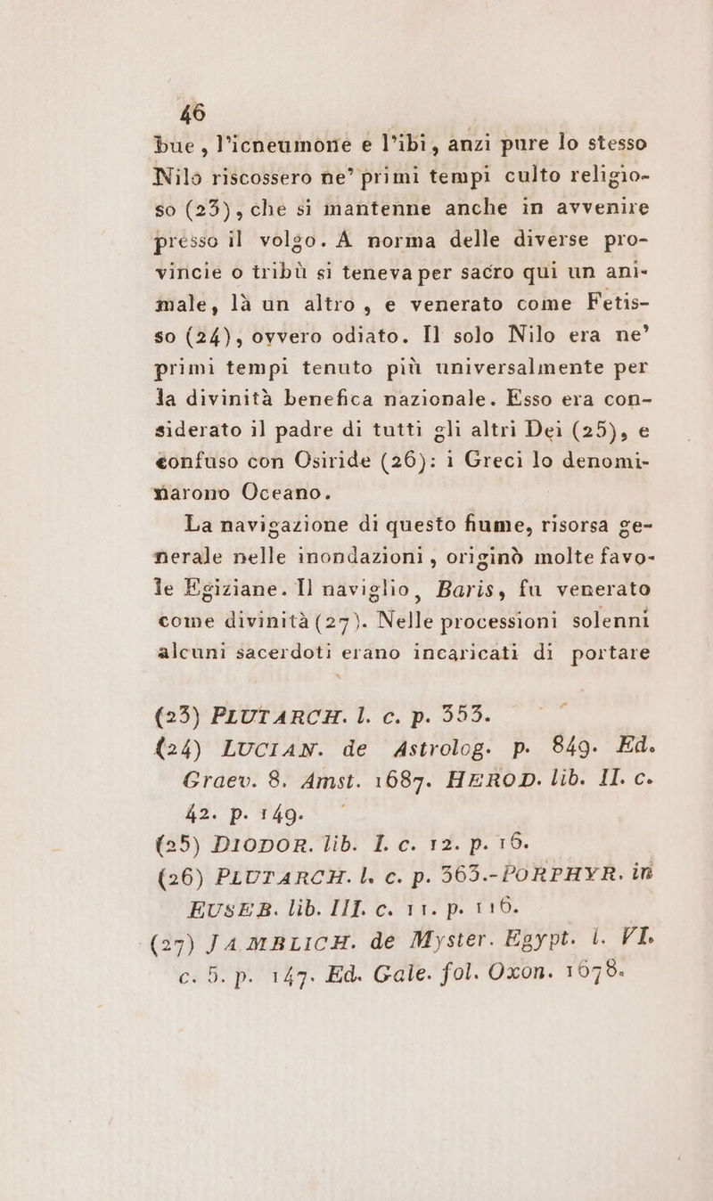bue, l’icneumone e l’ibi, anzi pure lo stesso Nilo riscossero ne’ primi tempi culto religio- so (23), che si mantenne anche in avvenire presso il volgo. A norma delle diverse pro- vincie o tribù si teneva per sacro qui un anì- male, là un altro, e venerato come Fetis- so (24), ovvero odiato. Il solo Nilo era ne’ primi tempi tenuto più universalmente per la divinità benefica nazionale. Esso era con- siderato il padre di tutti gli altri Dei (25), e eonfuso con Osiride (26): i Greci lo denomi- marono Oceano. La navigazione di questo fiume, risorsa ge- nerale nelle inondazioni, originò molte favo- le Egiziane. Il naviglio, Baris, fu venerato come divinità (27). Nelle processioni solenni alcuni sacerdoti erano incaricati di portare (23) PLUTARCAH. |. c. p. 353. (24) LUcCIAN. de Astrolog. p. 849. Ed. Graev. 8. Amst. 1687. HEROD. lib. II. c. 42. p. 149. (25) Driopor. lib. I c. 12. p. 15. (26) PLUTARCH. |. c. p. 363.-PORPHYR. in EUSEB. lib. III. c. 11. p. 116. (27) JA MBLICH. de Myster. Egypt. I. VI: c. 5. p. 147. Ed. Gale. fol. Oxon. 1679.