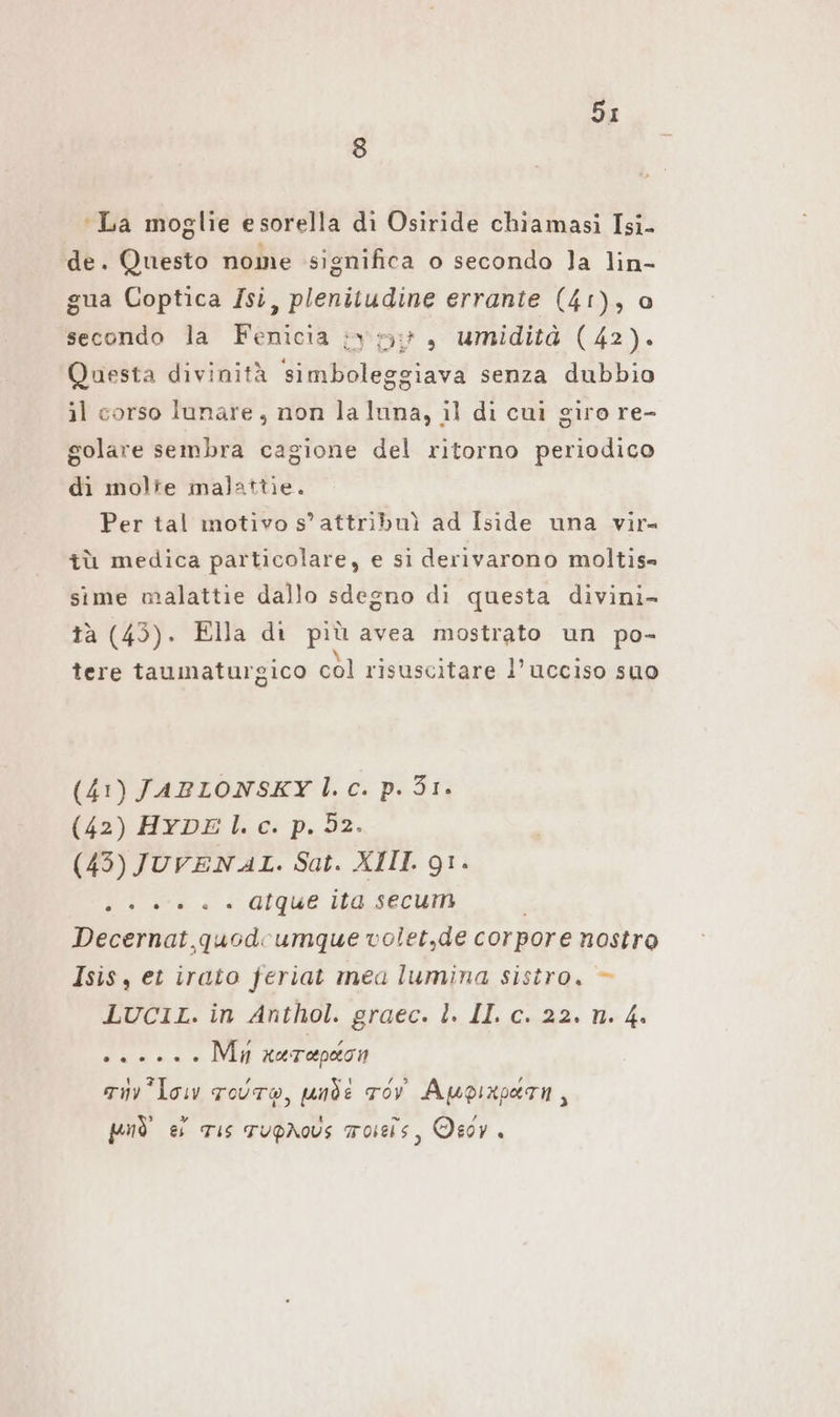 8 ‘La moglie e sorella di Osiride chiamasi Isi- de. Questo nome significa o secondo Ja lin- gua Coptica Isi, plenitudine errante (41), ao secondo la Fenicia ;vy5:}, umidità (42). Questa divinità simboleggiava senza dubbio il corso lunare, non la luna, il di cui giro re- golare sembra cagione del ritorno periodico di molte malattie. Per tal motivo s’ attribuì ad Iside una vir tù medica particolare, e si derivarono moltis- sime malattie dallo sdegno di questa divini- tà (43). Ella di più avea mostrato un po- tere taumaturgico col risuscitare l’ucciso suo (41) JABLONSKY l.c. p.31. (42) HYDE l.c. p. 32. (45) JUVENAL. Sat. XIII. 91. Lo ed è a Gique ita, secum Decernat quodoumque volet,de corpore nostro Isis, et irato feriat mea lumina sistro. — LUCIL. in Anthol. graec. l. II. c. 22. n. 4. 22... Mu aurapeon zu low Four, ande ov Aupinparn, può ei Tis TupÄAous masis, Oeoy.