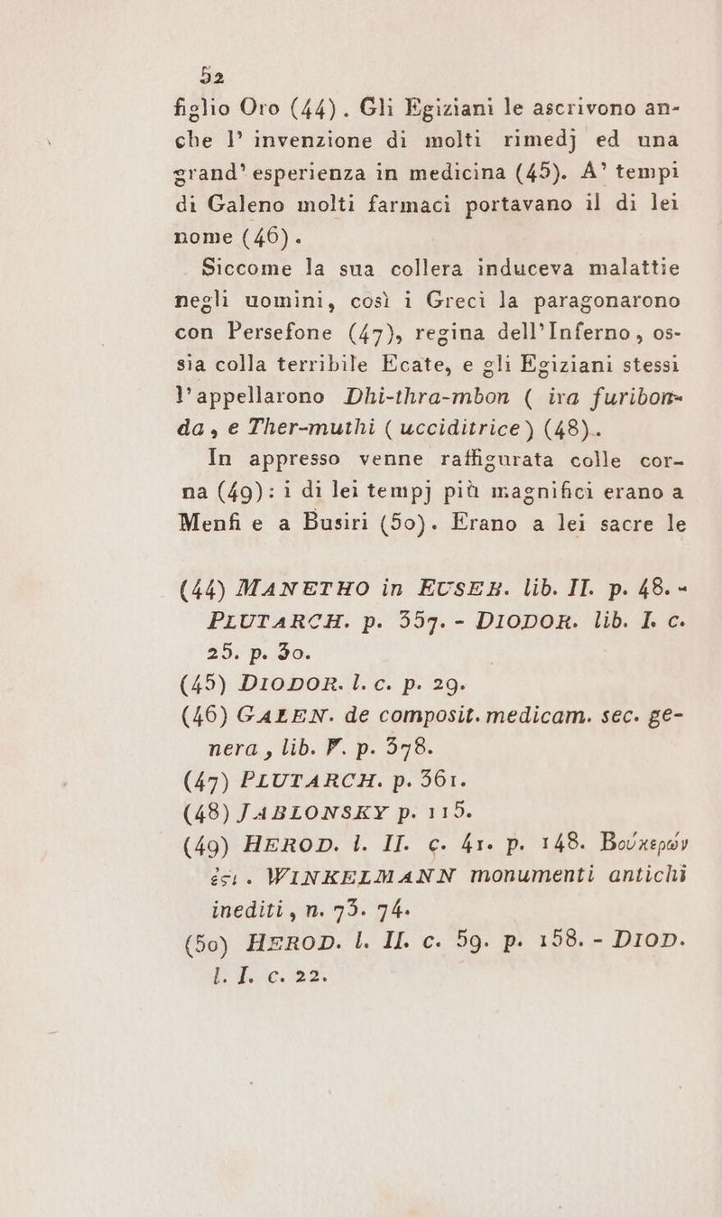 figlio Oro (44). Gli Egiziani le ascrivono an- che 1° invenzione di molti rimedj ed una grand’ esperienza in medicina (45). A’ tempi di Galeno molti farmaci portavano il di lei nome (46). Siccome la sua collera induceva malattie negli uomini, così i Greci la paragonarono con Persefone (47), regina dell'Inferno, os- sia colla terribile Ecate, e gli Egiziani stessi l’appellarono Dhi-thra-mbon ( ira furibon- da, e Ther-muthi ( ucciditrice) (48).. In appresso venne raffigurata colle cor- na (49): i di lei temp] più magnifici erano a Menfi e a Busiri (50). Erano a lei sacre le (44) MANETHO in EUSEB. lib. II. p. 48. - PLUTARCH. p. 357. - DIODOR. lib. I. c. 25, p. 20. (45) DIioDOR. l. c. p. 29. (46) GALEN. de composit. medicam. sec. ge- nera, lib. P. p. 378. (47) PLUTARCH. p. 561. (48) JABLONSKY p. 115. (49) HEROD. 1. II. c. 41. p. 148. Bovxepwv esı. WINKELMANN monumenti antichi inediti, n. 73. 74. (50) HEROD. l. II c. 59. p. 198. - DIoD. Foca |