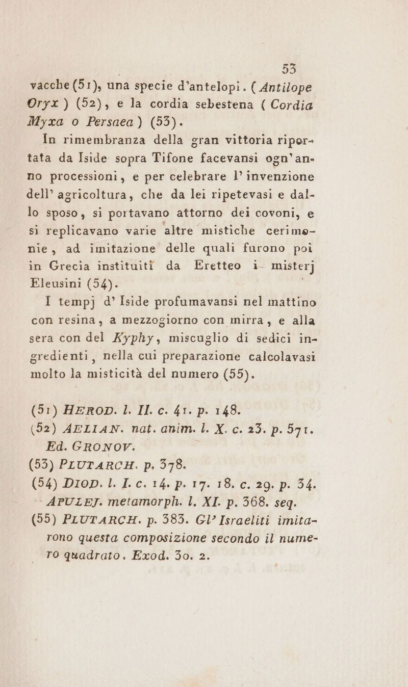vacche (51), una specie d’antelopi. ( Antilope ©Oryx ) (52), e la cordia sebestena ( Cordia Myxa o Persaea) (53). In rimembranza della gran vittoria riper- tata da Iside sopra Tifone facevansi ogn’an- no processioni, e per celebrare l’ invenzione dell’ agricoltura, che da lei ripetevasi e dal- lo sposo, si portavano attorno dei covoni, e sì replicavano varie altre mistiche cerimo- nie, ad imitazione delle quali furono poi in Grecia instituiti da Eretteo i- misterj Eleusini (54). I tempj d’ Iside profumavansı nel mattino con resina, a mezzogiorno con mirra, e alla sera con del Kyphy, miscuglio di sedici in- gredienti, nella cui preparazione calcolavasi molto la misticità del numero (55). (51) HEROD. l. Il. c. 41. p. 148. (52) AELIAN. nat. anim. |. X. c. 23. p. 571. Ed. GRONOV. (55) PLUTARCH. p. 378. (54) Drop. 1. I.c. 14. p. 17. 18. c. 29. p. 34. - APULEJ. metamorph. l. XI. p. 568. seq. (55) PLUTARCH. p. 583. Gl’ Israeliti imita- rono questa composizione secondo il nume- ro quadrato. Exod. 30. 2.